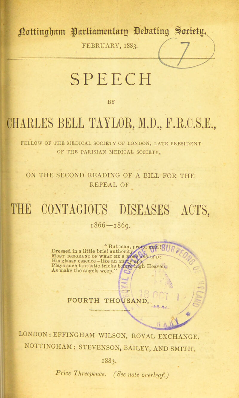 jotting Ijam ^parltanmttanj ID bating ^oriHu. FEBRUARY, 1883. SPEECH BY CHARLES BELL TAYLOR, M.D., F.R.C.S.E., FEI.LOW OF THE MEDICAL SOCIETY OF LONDON, LATE PRESIDENT OF THE PARISIAN MEDICAL SOCIETY, ON THE SECOND READING OF A BILL FOR THE REPEAL OF 1866 —1869. “ But man, prptfffijvfii! Dressed in a little brief authority.**-*. ^ Most ignorant of what he’s His glassy essence—like an an Plays such fantastic tricks bof As make the angels weep.’* frQ$?7 ^yisnn'D >o, ;h Heaven, FOURTH THOUSAND. —*-*• .5v V LONDON : EFFINGHAM WILSON, ROYAL EXCHANGE. NOTTINGHAM : STEVENSON, BAILEY, AND SMITH. 1883. Price Threepence. (See note overleaf.)