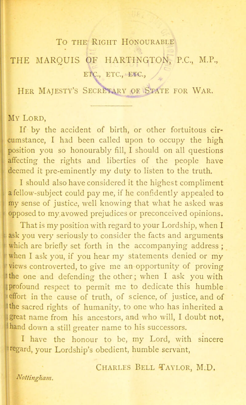 To the Right Honourable THE MARQUIS OF HARTINGTON, P.C., M.P., ET-C., ETC., ETC., Her Majesty’s Secretary of State for War. My Lord, If by the accident of birth, or other fortuitous cir- cumstance, I had been called upon to occupy the high position you so honourably fill, I should on all questions affecting the rights and liberties of the people have deemed it pre-eminently my duty to listen to the truth. I should also have considered it the highest compliment a fellow-subject could pay me, if he confidently appealed to my sense of justice, well knowing that what he asked was opposed to my avowed prejudices or preconceived opinions. That is my position with regard to your Lordship, when I ask you very seriously to consider the facts and arguments which are briefly set forth in the accompanying address ; when I ask you, if you hear my statements denied or my views controverted, to give me an opportunity of proving Ithe one and defending the other; when I ask you with jprofound respect to permit me to dedicate this humble effort in the cause of truth, of science, of justice, and of 'the sacred rights of humanity, to one who has inherited a ; great name from his ancestors, and who will, I doubt not, 'hand down a still greater name to his successors. I have the honour to be, my Lord, with sincere :regard, your Lordship’s obedient, humble servant, Charles Bell Taylor, M.D. Nottingham.