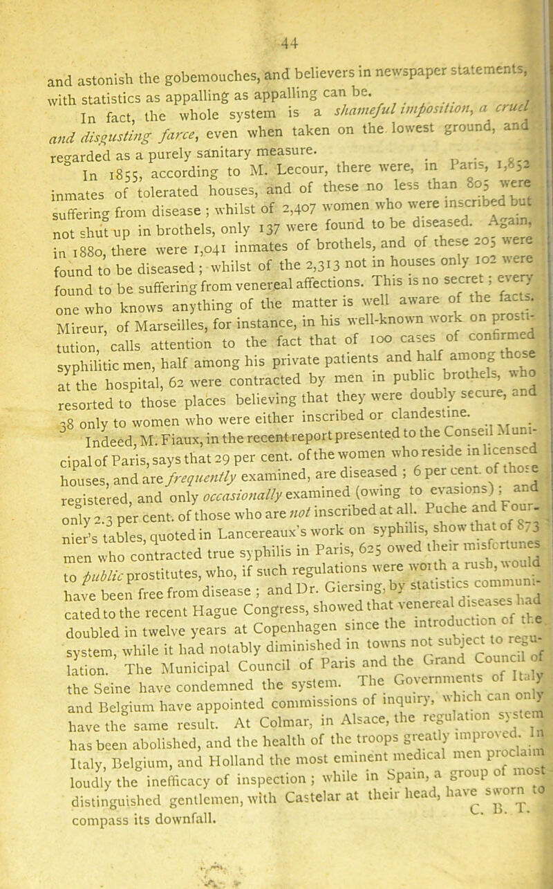 and astonish the gobemouches, and believers in newspaper statements, with statistics as appalling as appalling can be. In fact, the whole system is a shameful imposition, a cruel and disgusting farce, even when taken on the lowest ground, and regarded as a purely sanitary measure. . In 1855, according to M. Lecour, there were, in Ians, i,83- inmates of tolerated houses, and of these no less than 805 were suffering from disease ; whilst of 2,407 women who were inscribed but not «hut up in brothels, only 137 were found to be diseased. Again, ,880, there were ,,04, inmates of brothels, and of these so; were found to be diseased ; whilst of the 2,313 not in houses only io_ ffiund to be suffering from venereal affections. This isno secret ; every one who knows anything of the matter is well aware of the fac . Mireur, of Marseilles, for instance, in his well-known work on pros . . tution calls attention to the fact that of too cases of confirmed syphilitic men, half among his private patients and haif among t o at the hospital, 62 were contracted by men in public brothels resorted to those places believing that they were doubly secure, and 38 only to women who were either inscribed or clandestine. Indeed, M. Fiaux, in the recent report presented to the Consol Muni- cipal of Paris, says that 29 per cent, of the women who reside in licensed houses, and are frequently examined, are diseased ; 6 per cent, of tho e registered, and only occasionally examined (owing to evasions); and only 2.3 per cent, of those who are inscribed at all. Puche and Four, nier’s tables quoted in Lancereauxs work on syphilis, show that of ^3 m«„ who commcfed true syphilis in Pa,is, owed ,l,eir .msfenunes to public prostitutes, who, if such regulations were woith a rush, would havl been free from disease ; and Dr. Giersing,by statistics communi- cated to the recent Hague Congress, showed that venereal dishes l*d doubled in twelve years at Copenhagen since the introductionof t J system, while it had notably diminished in towns not subJect t0 ^ ' lation. The Municipal Council of Paris and the Grand Conned of the Seine have condemned the system. The Governments o y and Belgium have appointed commissions of inquiry-, u 1 ■ have the same result. At Colmar, in Alsace, the regulation sy stem has been abolished, and the health of the troops greatly Italy, Belgium, and Holland the most eminent medical men P'°cla loudly the inefficacy of inspection; while in Spain, a group o m distinguished gentlemen, with Castelar at their head, ia\e sworn compass its downfall.