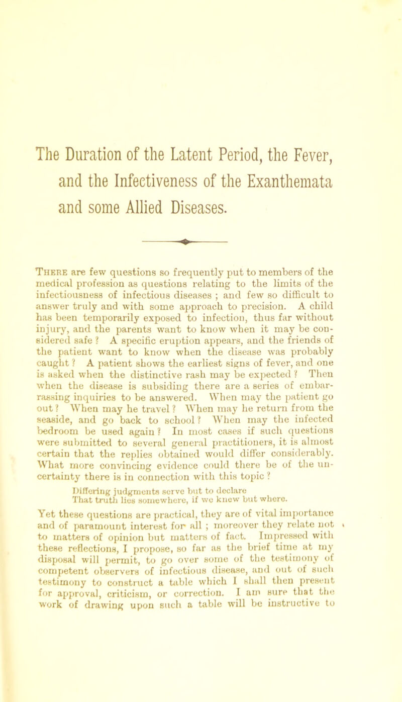 The Duration of the Latent Period, the Fever, and the Infectiveness of the Exanthemata and some Allied Diseases. There are few questions so frequently put to members of the medical profession as questions relating to the limits of the infectiousness of infectious diseases ; and few so difficult to answer truly and with some approach to precision. A child has been temporarily exposed to infection, thus far without injury, and the parents want to know when it may be con- sidered safe ? A specific eruption appears, and the friends of the patient want to know when the disease was probably caught ? A patient shows the earliest signs of fever, and one is asked when the distinctive rash may be expected ? Then when the disease is subsiding there are a series of embar- rassing inquiries to be answered. When may the patient go out ? When may he travel ? When may he return from the seaside, and go back to school ? When may the infected bedroom be used again ? In most coses if such questions were submitted to several general practitioners, it is almost certain that the replies obtained would differ considerably. What more convincing evidence could there be of the un- certainty there is in connection with this topic ? Differing judgments serve but to declare That truth lies somewhere, if we knew but where. Yet these questions are practical, they are of vital importance and of paramount interest for- all ; moreover they relate not ■ to matters of opinion but matters of fact. Impressed with these reflections, I propose, so far as the brief time at my disposal will permit, to go over some of the testimony of competent observers of infectious disease, and out of such testimony to construct a table which I shall then present for approval, criticism, or correction. I am sure that the work of drawing upon such a table will be instructive to