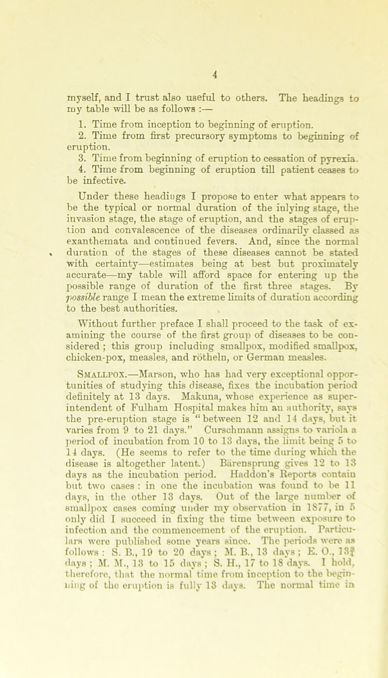 myself, and I trust also useful to others. The headings to my table will be as follows :— 1. Time from inception to beginning of eruption. 2. Time from first precursory symptoms to beginning of eruption. 3. Time from beginning of eruption to cessation of pyrexia. 4. Time from beginning of eruption till patient ceases to be infective. Under these headiugs I propose to enter what appears to be the typical or normal duration of the inlying stage, the invasion stage, the stage of eruption, and the stages of erup- tion and convalescence of the diseases ordinarily classed as exanthemata and continued fevers. And, since the normal duration of the stages of these diseases cannot be stated with certainty—estimates being at best but proximately accurate—my table will afford space for entering up the possible range of duration of the first three stages. By possible range I mean the extreme limits of duration according to the best authorities. Without further preface I shall proceed to the task of ex- amining the course of the first group of diseases to be con- sidered ; this group including smallpox, modified smallpox, chicken-pox, measles, and rotheln, or German measles. Smallpox.—Marson, who has had very exceptional oppor- tunities of studying this disease, fixes the incubation period definitely at 13 days. Makuna, whose experience as super- intendent of Fulham Hospital makes him au authority, says the pre-eruption stage is “between 12 and 14 days, but it varies from 9 to 21 days.” Curschmann assigns to variola a period of incubation from 10 to 13 days, the limit being 5 to 14 days. (He seems to refer to the time during which the disease is altogether latent.) Barensprung gives 12 to 13 days as the incubation period. Haddon’s Reports contain but two cases : in one the incubation was found to be 11 days, in the other 13 days. Out of the large number of smallpox cases coming under my observation in 1877, in 5 only did I succeed in fixing the time between exposure to infection and the commencement of the eruption. Particu- lars were published some years since. The periods were as follows : S. B., 19 to 20 days ; M. B., 13 days ; E. O., 33J days ; M. M., 13 to 15 days ; S. H., 17 to 18 days. I hold, therefore, that the normal time from inception to the begin- ning of the eruption is fully 13 days. The normal time in