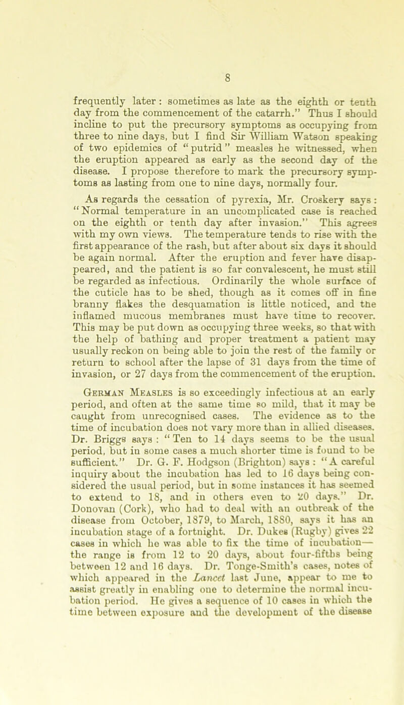 frequently later : sometimes as late as the eighth or tenth day from the commencement of the catarrh.” Thus I should incline to put the precursory symptoms as occupying from three to nine days, but I find Sir William Watson speaking of two epidemics of “ putrid ” measles he witnessed, when the eruption appeared as early as the second day of the disease. I propose therefore to mark the precursory symp- toms as lasting from one to nine days, normally four. As regards the cessation of pyrexia, Mr. Croakery says : “Normal temperature in an uncomplicated case is reached on the eighth or tenth day after invasion.” This agrees with my own views. The temperature tends to rise with the first appearance of the rash, but after about six days it should be again normal. After the eruption and fever have disap- peared , and the patient is so far convalescent, he must still be regarded as infectious. Ordinarily the whole surface of the cuticle has to be shed, though as it comes off in fine branny flakes the desquamation is little noticed, and ttie inflamed mucous membranes must have time to recover. This may be put down as occupying three weeks, so that with the help of bathing and proper treatment a patient may usually reckon on being able to join the rest of the family or return to school after the lapse of 31 days from the time of invasion, or 27 days from the commencement of the eruption. German Measles is so exceedingly infectious at an early period, and often at the same time so mild, that it may be caught from unrecognised cases. The evidence as to the time of incubation does not vary more than in allied diseases. Dr. Briggs says : “Ten to 14 days seems to be the usual period, but in some cases a much shorter time is found to be sufficient.” Dr. G. F. Hodgson (Brighton) says : “A careful inquiry about the incubation has led to 16 days being con- sidered the usual period, but in some instances it has seemed to extend to 18, and in others even to 20 days.” Dr. Donovan (Cork), who had to deal with au outbreak of the disease from October, 1879, to March, 1880, says it has an incubation stage of a fortnight. Dr. Dukes (Rugby) gives 22 cases in which he was able to fix the time of incubation— the range is from 12 to 20 days, about four-fifths being between 12 aud 16 days. Dr. Tonge-Smith’s cases, notes of which appeared in the Lancet last June, appear to me to assist greatly in enabling oue to determine the normal incu- bation period. He gives a sequence of 10 cases in which the time between exposure aud the development of the disease