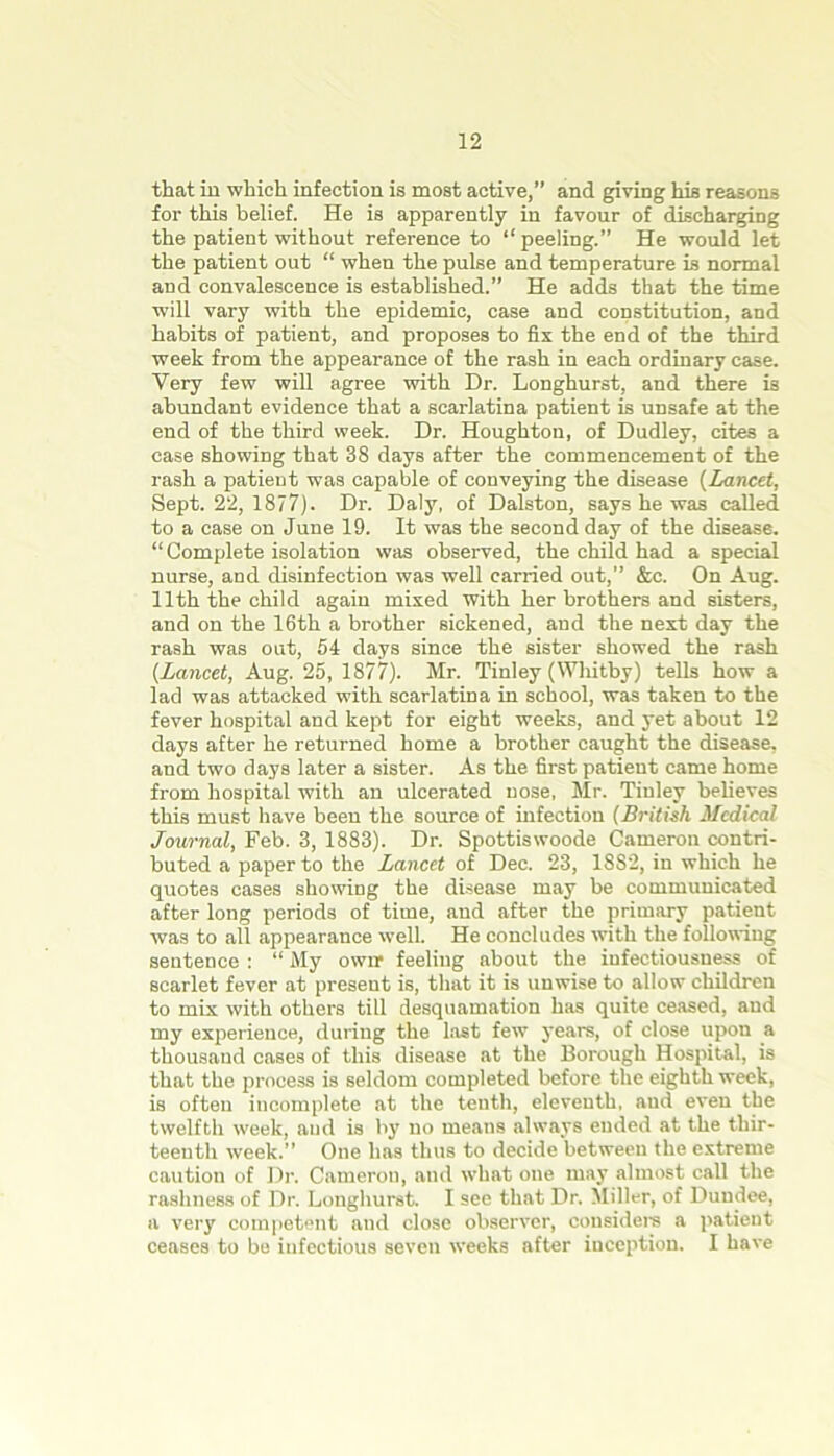 that in which infection is most active,” and giving his reasons for this belief. He is apparently in favour of discharging the patient without reference to “peeling.” He would let the patient out “ when the pulse and temperature is normal and convalescence is established.” He adds that the time will vary with the epidemic, case and constitution, and habits of patient, and proposes to fix the end of the third week from the appearance of the rash in each ordinary case. Very few will agree with Dr. Longhurst, and there is abundant evidence that a scarlatina patient is unsafe at the end of the third week. Dr. Houghton, of Dudley, cites a case showing that 38 days after the commencement of the rash a patient was capable of conveying the disease (Lancet, Sept. 22, 1877). Dr. Daly, of Dalston, says he was called to a case on June 19. It was the second day of the disease. “Complete isolation was observed, the child had a special nurse, and disinfection was well carried out,” &c. On Aug. 11th the child again mixed with her brothers and sisters, and on the 16th a brother sickened, and the next day the rash was out, 54 days since the sister showed the rash {Lancet, Aug. 25, 1877). Mr. Tinley (Whitby) tells how a lad was attacked with scarlatina in school, was taken to the fever hospital and kept for eight weeks, and yet about 12 days after he returned home a brother caught the disease, and two days later a sister. As the first patient came home from hospital with an ulcerated nose, Mr. Tinley believes this must have been the source of infection (British Medical Journal, Feb. 3, 1883). Dr. Spottiswoode Cameron contri- buted a paper to the Lancet of Dec. 23, 1882, in which he quotes cases showing the disease may be communicated after long periods of time, and after the primary patient was to all appearance well. He concludes with the following sentence : “ My owrr feeling about the infectiousuess of scarlet fever at present is, that it is unwise to allow children to mix with others till desquamation has quite ceased, and my experience, during the last few years, of close upon a thousand cases of this disease at the Borough Hospital, is that the process is seldom completed before the eighth week, is often incomplete at the tenth, eleventh, aud even the twelfth week, and is by no means always ended at the thir- teenth week.” One has thus to decide between the extreme caution of Dr. Cameron, and what one may almost call the rashness of Dr. Longhurst. I see that Dr. Miller, of Dundee, a very competent aud close observer, considers a patient ceases to be infectious seven weeks after inception. I have