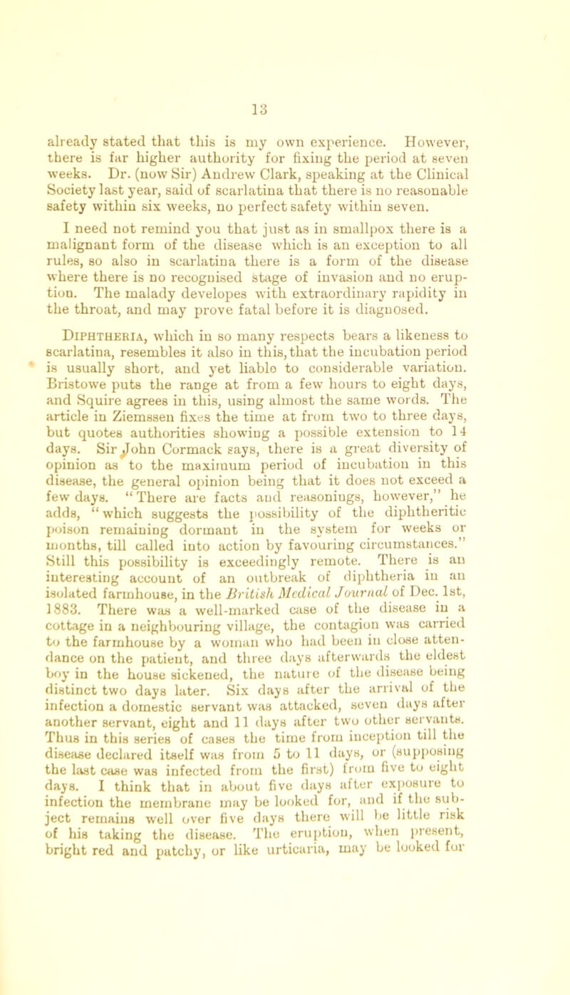 already stated that this is my own experience. However, there is far higher authority for fixing the period at seven weeks. Dr. (now Sir) Andrew Clark, speaking at the Clinical Society last year, said of scarlatina that there is no reasonable safety within six weeks, no perfect safety within seven. I need not remind you that just as in smallpox there is a malignant form of the disease which is an exception to all rules, so also in scarlatina there is a form of the disease where there is no recognised stage of invasion and no erup- tion. The malady developes with extraordinary rapidity in the throat, and may prove fatal before it is diagnosed. Diphtheria, which in so many respects bears a likeness to scarlatina, resembles it also in this, that the incubation period is usually short, and yet liable to considerable variation. Bristowe puts the range at from a few hours to eight days, and Squire agrees in this, using almost the same words. The article in Ziemssen fixes the time at from two to three days, but quotes authorities showing a possible extension to 14 days. Sir ^ohn Cormack says, there is a great diversity of opinion as to the maximum period of incubation in this disease, the general opinion being that it does not exceed a few days. “ There are facts and reasoniugs, however,” he adds, “ which suggests the possibility of the diphtheritic poison remaining dormant in the system for weeks or months, till called into action by favouring circumstances.” Still this possibility is exceedingly remote. There is an interesting account of an outbreak of diphtheria in an isolated farmhouse, in the British Medical Journal of Dec. 1st, 1883. There was a well-marked case of the disease in a cottage in a neighbouring village, the contagion was carried to the farmhouse by a woman who had been in close atten- dance on the patient, and three days afterwards the eldest boy in the house sickened, the nature of the disease being distinct two days later. Six days after the arrival of the infection a domestic servant was attacked, seven days after another servant, eight and 11 days after two other servants. Thus in this series of cases the time from inception till the disease declared itself was from 5 to 11 days, or (supposing the last case was infected from the first) from five to eight days. I think that in about five days after exposure to infection the membrane may be looked for, and if the sub- ject remains well over five days there will be little risk of his taking the disease. The eruption, when present, bright red and patchy, or like urticaria, may be looked fur