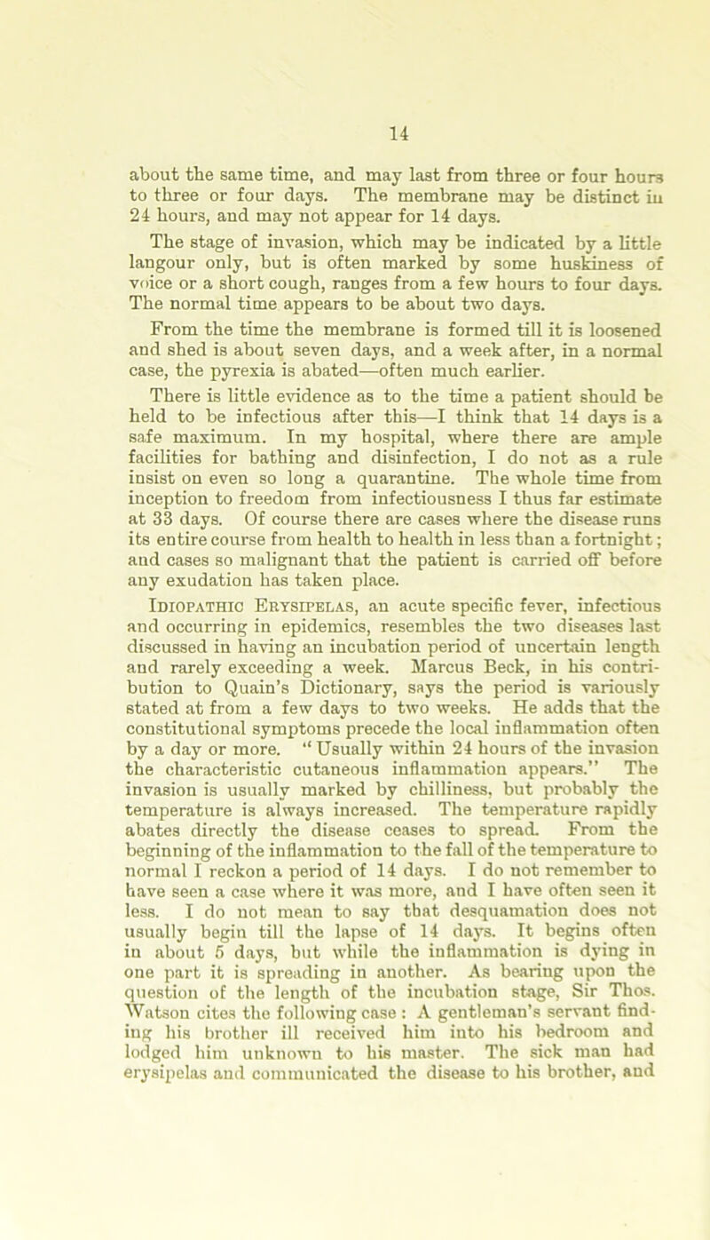 about the same time, and may last from three or four hours to three or four days. The membrane may be distinct in 24 hours, and may not appear for 14 days. The stage of invasion, which may be indicated by a little langour only, hut is often marked by some huskiness of voice or a short cough, ranges from a few hours to four days. The normal time appears to be about two days. From the time the membrane is formed till it is loosened and shed is about seven days, and a week after, in a normal case, the pyrexia is abated—often much earlier. There is little evidence as to the time a patient should be held to be infectious after this—I think that 14 days is a safe maximum. In my hospital, where there are ample facilities for bathing and disinfection, I do not as a rule insist on even so long a quarantine. The whole time from inception to freedom from infectiousness I thus far estimate at 33 days. Of course there are cases where the disease runs its entire course from health to health in less than a fortnight; and cases so malignant that the patient is carried off before any exudation has taken place. Idiopathic Erysipelas, an acute specific fever, infectious and occurring in epidemics, resembles the two diseases last discussed in having an incubation period of uncertain length and rarely exceeding a week. Marcus Beck, in his contri- bution to Quain’s Dictionary, says the period is variously stated at from a few days to two weeks. He adds that the constitutional symptoms precede the local inflammation often by a day or more. “ Usually within 24 hours of the invasion the characteristic cutaneous inflammation appears.” The invasion is usually marked by chilliness, but probably the temperature is always increased. The temperature rapidly abates directly the disease ceases to spread. From the beginning of the inflammation to the fall of the temperature to normal I reckon a period of 14 days. I do not remember to have seen a case where it was more, and I have often seen it less. I do not mean to say that desquamation does not usually begin till the lapse of 14 days. It begins often in about 6 days, but while the inflammation is dying in one part it is spreading in another. As bearing upon the question of the length of the incubation stage, Sir Thos. Watson cites the following case : A gentleman’s servant find- ing his brother ill received him into his bedroom and lodged him unknown to his master. The sick man had erysipelas and communicated the disease to his brother, and