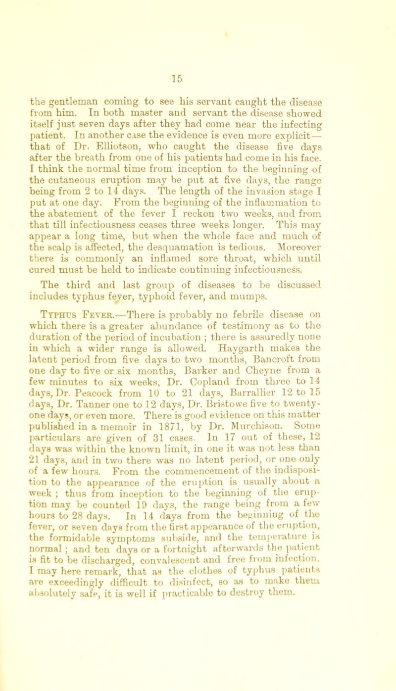 the gentleman coming to see his servant caught the disease from him. In both master and servant the disease showed itself just seven days after they had come near the infecting patient. In another case the evidence is even more explicit— that of Dr. Elliotson, who caught the disease five days after the breath from one of his patients had come in his face. I think the normal time from inception to the beginning of the cutaneous eruption may be put at five days, the range being from 2 to 14 days. The length of the invasion stage I put at one day. From the beginning of the inflammation to the abatement of the fever I reckon two weeks, aud from that till infectiousness ceases three weeks longer. This may appear a long time, but when the whole face and much of the scalp is affected, the desquamation is tedious. Moreover there is commonly an inflamed sore throat, which until cured must be held to indicate continuing infectiousness. The third and last group of diseases to be discussed includes typhus fever, typhoid fever, and mumps. Ttphus Fever.—There is probably no febrile disease on which there is a greater abundance of testimony as to the duration of the period of incubation ; there is assuredly none in which a wider range is allowed. Haygarth makes the latent period from five days to two months, Bancroft from one day to five or six months, Barker and Cheyne from a few minutes to six weeks, Dr. Copland from three to 14 days, Dr. Peacock from 10 to 21 days, Barrallier 12 to 15 days, Dr. Tanner one to 12 days, Dr. Bristowe five to twenty- one days, or even more. There is good evidence on this matter published in a memoir in 1871, by Dr. Murchison. Some particulars are given of 31 cases. In 17 out of these, 12 days was within the known limit, in one it was not less than 21 days, and in two there was no latent period, or ono only of a few hours. From the commencement of tho indisposi- tion to the appearance of the eruption is usually about a week ; thus from inception to the beginning of the erup- tion may be counted 19 days, the range being from a few hours to 28 days. In 14 days from the beginning of the fever, or seven days from the first appearance of the eruption, the formidable symptoms subside, and the temperature is normal ; and ten days or a fortnight afterwards the patient is fit to be discharged, convalescent and free from infection. I may here remark, that as the clothes of typhus patients are exceedingly difficult to disinfect, so as to make them absolutely safe, it is well if practicable to destroy them.