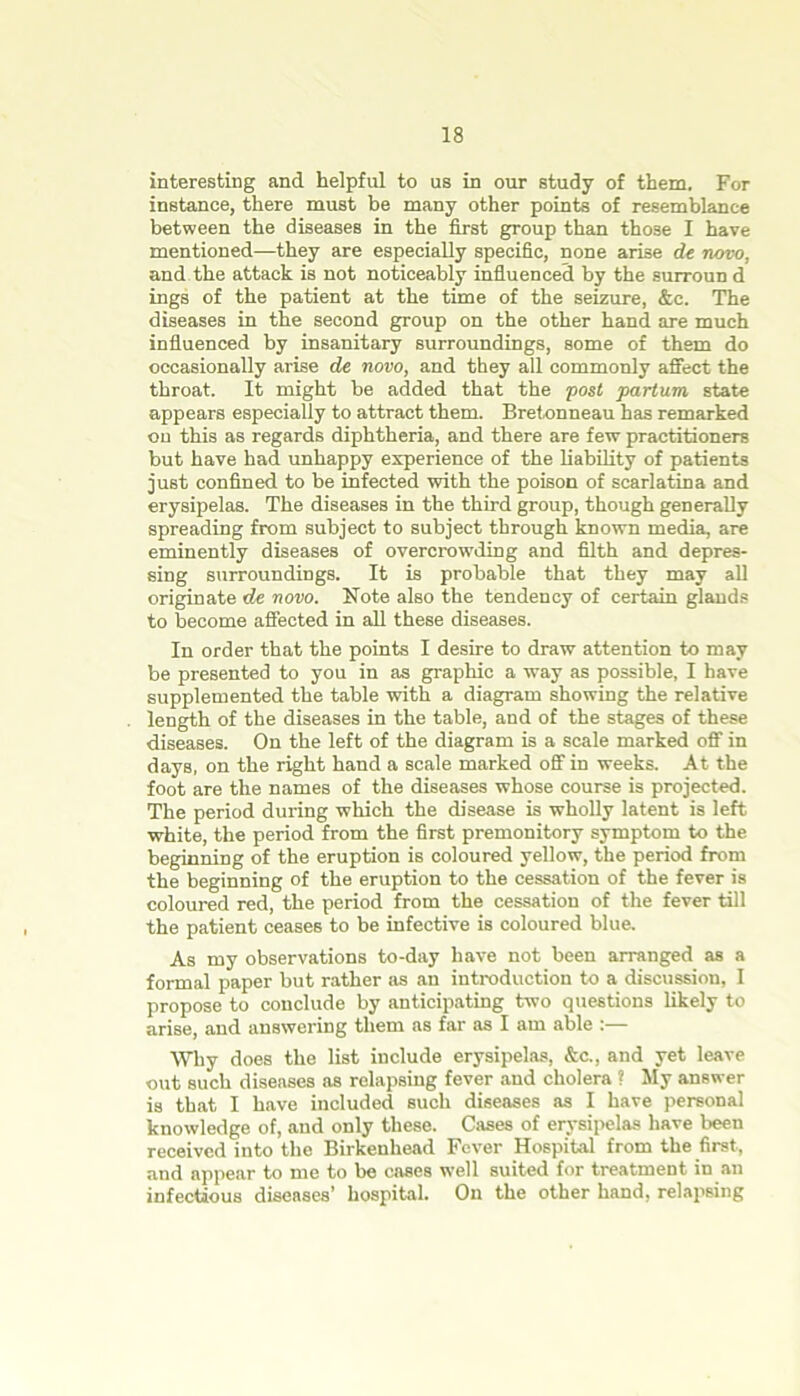 interesting and helpful to us in our study of them. For instance, there must be many other points of resemblance between the diseases in the first group than those I have mentioned—they are especially specific, none arise de novo, and the attack is not noticeably influenced by the surroun d ings of the patient at the time of the seizure, &c. The diseases in the second group on the other hand are much influenced by insanitary surroundings, some of them do occasionally arise de novo, and they all commonly affect the throat. It might be added that the post partum state appears especially to attract them. Bretonneau has remarked on this as regards diphtheria, and there are few practitioners but have had unhappy experience of the liability of patients just confined to be infected with the poison of scarlatina and erysipelas. The diseases in the third group, though generally spreading from subject to subject through known media, are eminently diseases of overcrowding and filth and depres- sing surroundings. It is probable that they may all originate de novo. Note also the tendency of certain glands to become affected in all these diseases. In order that the points I desire to draw attention to may be presented to you in as graphic a way as possible, I have supplemented the table with a diagram showing the relative length of the diseases in the table, and of the stages of these diseases. On the left of the diagram is a scale marked off in days, on the right hand a scale marked off in weeks. At the foot are the names of the diseases whose course is projected. The period during which the disease is wholly latent is left white, the period from the first premonitory symptom to the beginning of the eruption is coloured yellow, the period from the beginning of the eruption to the cessation of the fever is coloured red, the period from the cessation of the fever till the patient ceases to be infective is coloured blue. As my observations to-day have not been arranged as a formal paper but rather as an introduction to a discussion, I propose to conclude by anticipating two questions likely to arise, and answering them as far as I am able :— Why does the list include erysipelas, &c., and yet leave out such diseases as relapsing fever and cholera ? My answer is that I have included such diseases as I have personal knowledge of, and only these. Cases of erysipelas have been received into the Birkenhead Fever Hospital from the first, and appear to me to be cases well suited for treatment in an infectious diseases’ hospital. On the other hand, relapsing