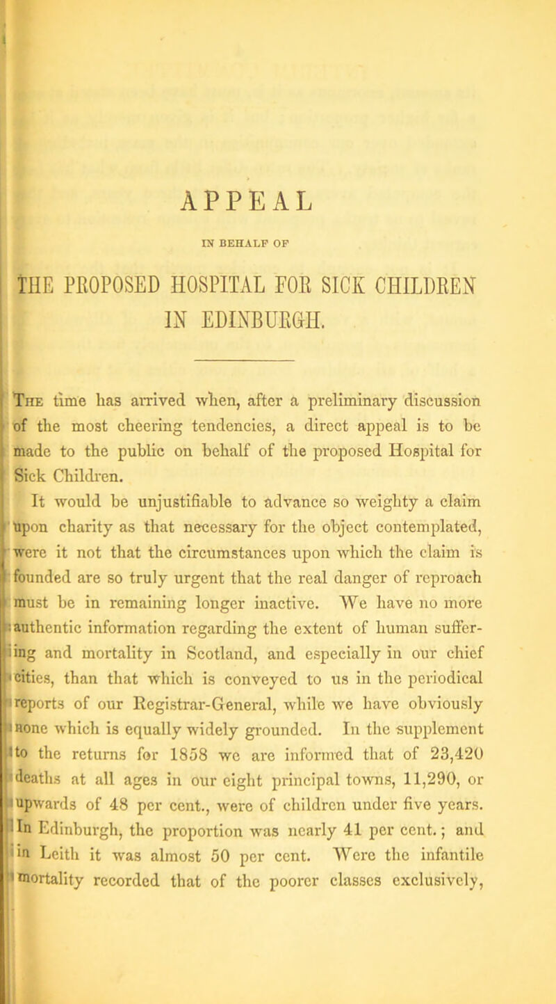 APPEAL IN BEHALF OF THE PEOPOSED HOSPITAL FOE SICK CHILDEEN IN EDINBUEGII. The time has arrived when, after a preliminary discussion of the most cheering tendencies, a direct appeal is to he made to the public on behalf of the proposed Hospital for Sick Children. It would be unjustifiable to advance so weighty a claim Upon charity as that necessary for the object contemplated, were it not that the circumstances upon which the claim is founded are so truly urgent that the real danger of reproach must he in remaining longer inactive. We have no more I: authentic information regarding the extent of human suffer- iing and mortality in Scotland, and especially in our chief • cities, than that which is conveyed to us in the periodical h reports of our Registrar-General, while we have obviously 11 none which is equally widely grounded. In the supplement I to the returns for 1858 we are informed that of 23,420 deaths at all ages in our eight principal towns, 11,290, or I'upwards of 48 per cent., were of children under five years. Hn Edinburgh, the proportion was nearly 41 per cent.; and j;m Leith it was almost 50 per cent. Were the infantile •mortality recorded that of the poorer classes exclusively,