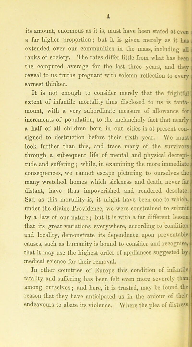 its amount, enormous as it is, must have been stated at even a far higher proportion; hut it is given merely as it has extended over our communities in the mass, including all ranks of society. The rates differ little from what has been the computed average for the last three years, and they reveal to us truths pregnant with solemn reflection to every earnest thinker. It is not enough to consider merely that the frightful extent of infantile mortality thus disclosed to us is tanta- mount, with a very subordinate measure of allowance for increments of population, to the melancholy fact that nearly a half of all children horn in our cities is at present con- signed to destruction before their sixth year. We must look further than this, and trace many of the survivors through a subsequent life of mental and physical decrepi- tude and suffering; while, in examining the more immediate consequences, we cannot escape picturing to ourselves the many wretched homes which sickness and death, never far distant, have thus impoverished and rendered desolate. Sad as this mortality is, it might have been one to which, under the divine Providence, we were constrained to submit by a law of our nature; but it is with a far different lesson that its great variations everywhere, according to condition and locality, demonstrate its dependence upon preventable causes, such as humanity is bound to consider and recognise, that it may use the highest order of appliances suggested by medical science for their removal. In other countries of Europe this condition of infantile fatality and suffering has been felt even more severely than among ourselves; and here, it is trusted, may be found the reason that they have anticipated us in the ardour of their endeavours to abate its violence. Where the plea of distress