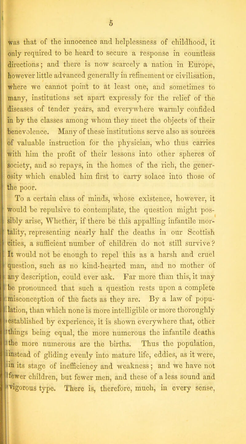 i 5 Was that of the innocence and helplessness of childhood, it only required to be heard to secure a response in countless directions; and there is now scarcely a nation in Europe, however little advanced generally in refinement or civilisation, where we cannot point to tit least one, and sometimes to many, institutions set apart expressly for the relief of the diseases of tender years, and everywhere warmly confided in by the classes among whom they meet the objects of their benevolence. Many of these institutions serve also as sources of valuable instruction for the physician, who thus carries with him the profit of their lessons into other spheres of society, and so repays, in the homes of the rich, the gener- osity which enabled him first to carry solace into those of the poor. To a certain class of minds, whose existence, however, it would be repulsive to contemplate, the question might pos- sibly arise, Whether, if there be this appalling infantile mor- tality, representing nearly half the deaths in our Scottish cities, a sufficient number of children do not still survive ? It would not be enough to repel this as a harsh and cruel question, such as no kind-hearted man, and no mother of any description, could ever ask. Far more than this, it may be pronounced that such a question rests upon a complete Cmisconception of the facts as they are. By a law of popu- lation, than which none is more intelligible or more thoroughly established by experience, it is shown everywhere that, other (things being equal, the more numerous the infantile deaths tthe more numerous are the births. Thus the population, (instead of gliding evenly into mature life, eddies, as it were, •in its stage of inefficiency and weakness; and we have not ! fewer children, but fewer men, and these of a less sound and 'vigorous type. There is, therefore, much, in every sense,