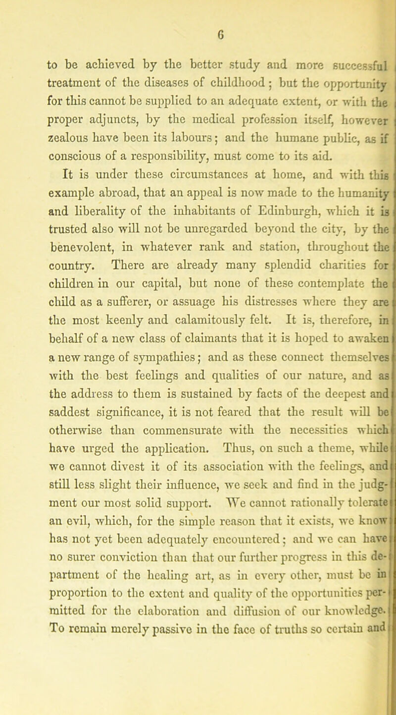 to be achieved by the better study and more successful i treatment of the diseases of childhood; but the opportunity for this cannot be supplied to an adequate extent, or with the proper adjuncts, by the medical profession itself, however zealous have been its labours; and the humane public, as if conscious of a responsibility, must come to its aid. It is under these circumstances at home, and with this example abroad, that an appeal is now made to the humanity and liberality of the inhabitants of Edinburgh, which it i3 trusted also will not be unregarded beyond the city, by the benevolent, in whatever rank and station, throughout the country. There are already many splendid charities for children in our capital, but none of these contemplate the child as a sufferer, or assuage his distresses where they are the most keenly and calamitously felt. It is, therefore, in behalf of a new class of claimants that it is hoped to awaken a new range of sympathies; and as these connect themselves with the best feelings and qualities of our nature, and as the address to them is sustained by facts of the deepest and saddest significance, it is not feared that the result will be otherwise than commensurate with the necessities which have urged the application. Thus, on such a theme, while we cannot divest it of its association with the feelings, and still less slight their influence, we seek and find in the judg- ment our most solid support. We cannot rationally tolerate an evil, which, for the simple reason that it exists, we know has not yet been adequately encountered; and we can have no surer conviction than that our further progress in this de- partment of the healing art, as in every other, must be in proportion to the extent and quality of the opportunities per- mitted for the elaboration and diffusion of our knowledge. To remain merely passive in the face of truths so certain and