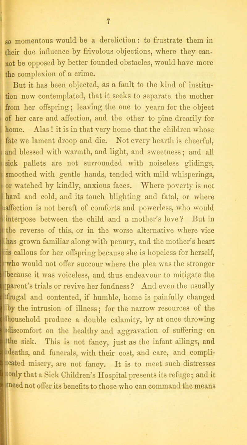 ! so momentous would be a dereliction: to frustrate them in their due influence by frivolous objections, where they can- not be opposed by better founded obstacles, would have more the complexion of a crime. But it has been objected, as a fault to the kind of institu- tion now contemplated, that it seeks to separate the mother from her offspring; leaving the one to yearn for the object of her care and affection, and the other to pine drearily for home. Alas ! it is in that very home that the children whose fate we lament droop and die. Not every hearth is cheerful, and blessed with warmth, and light, and sweetness; and all sick pallets are not surrounded with noiseless glidings, smoothed with gentle hands, tended with mild whisperings, or watched by kindly, anxious faces. Where poverty is not hard and cold, and its touch blighting and fatal, or where ^affection is not bereft of comforts and powerless, who would interpose between the child and a mother’s love? But in the reverse of this, or in the worse alternative where vice ’.has grown familiar along with penury, and the mother’s heart iis callous for her offspring because she is hopeless for herself, who would not offer succour where the plea was the stronger ’because it was voiceless, and thus endeavour to mitigate the iparcnt’s trials or revive her fondness ? And even the usually lfrugal and contented, if humble, home is painfully changed Iby the intrusion of illness; for the narrow resources of the Ihousehold produce a double calamity, by at once throwing idiscomfort on the healthy and aggravation of suffering on tthe sick. This is not fancy, just as the infant ailings, and :deaths, and funerals, with their cost, and care, and compli- cated misery, are not fancy. It is to meet such distresses •only that a Sick Children’s Hospital presents its refuge; and it meed not offer its benefits to those who can command the means