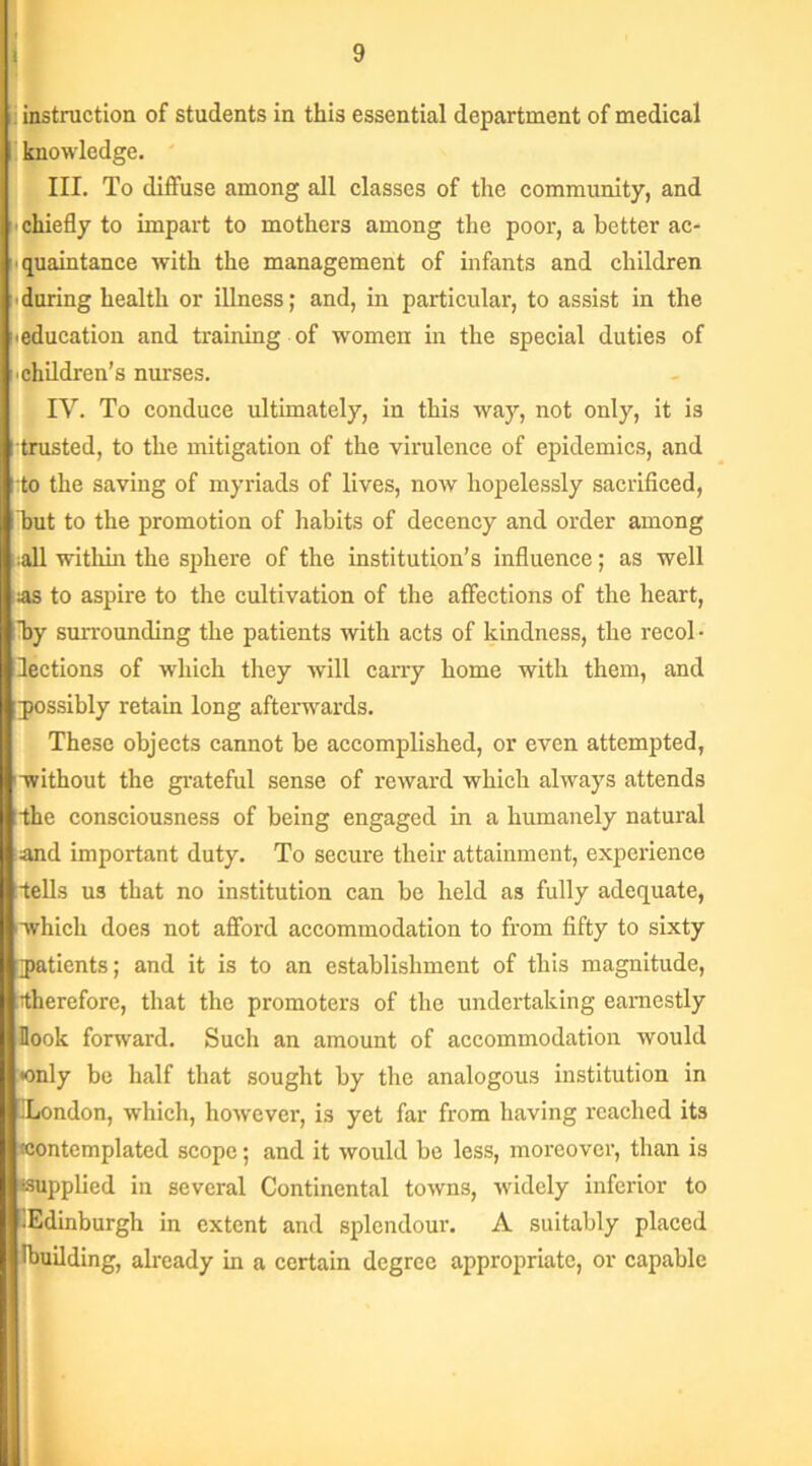 : instruction of students in this essential department of medical knowledge. III. To diffuse among all classes of the community, and < chiefly to impart to mothers among the poor, a better ac- quaintance with the management of infants and children during health or illness; and, in particular, to assist in the Meducation and training of women in the special duties of children’s nurses. IV. To conduce ultimately, in this way, not only, it is [ trusted, to the mitigation of the virulence of epidemics, and lito the saving of myriads of lives, now hopelessly sacrificed, but to the promotion of habits of decency and order among all within the sphere of the institution’s influence; as well as to aspire to the cultivation of the affections of the heart, by surrounding the patients with acts of kindness, the recol • lections of which they will carry home with them, and possibly retain long afterwards. These objects cannot be accomplished, or even attempted, without the grateful sense of reward which always attends •the consciousness of being engaged in a humanely natural and important duty. To secure their attainment, experience tells us that no institution can be held as fully adequate, which does not afford accommodation to from fifty to sixty patients; and it is to an establishment of this magnitude, therefore, that the promoters of the undertaking earnestly Hook forward. Such an amount of accommodation would •only be half that sought by the analogous institution in -London, which, however, is yet far from having reached its •contemplated scope; and it would be less, moreover, than is supplied in several Continental towns, widely inferior to ’.Edinburgh in extent and splendour. A suitably placed lbuilding, already in a certain degree appropriate, or capable