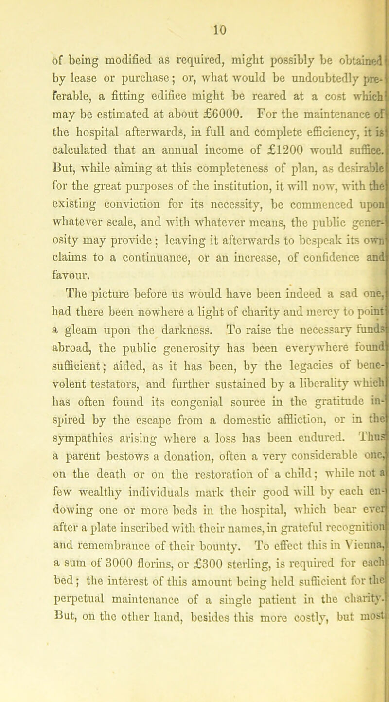 of being modified as required, might possibly be obtained by lease or purchase; or, what would be undoubtedly pre- ferable, a fitting edifice might be reared at a cost which may be estimated at about £6000. For the maintenance of the hospital afterwards, in full and complete efficiency, it is calculated that an annual income of £1200 would suffice. But, while aiming at this completeness of plan, as desirable for the great purposes of the institution, it will now, with the existing conviction for its necessity, be commenced upon whatever scale, and with whatever means, the public gener- osity may provide; leaving it afterwards to bespeak its own claims to a continuance, or an increase, of confidence and favour. The picture before us would have been indeed a sad one, had there been nowhere a light of charity and mercy to point a gleam upon the darkness. To raise the necessary funds abroad, the public generosity has been everywhere found sufficient; aided, as it has been, by the legacies of bene- volent testators, and further sustained by a liberality which has often found its congenial source in the gratitude in- spired by the escape from a domestic affliction, or in the sympathies arising where a loss has been endured. Thus a parent bestows a donation, often a very considerable one, on the death or on the restoration of a child; while not a few wealthy individuals mark their good will by each en- dowing one or more beds in the hospital, which bear ever after a plate inscribed with them names, in grateful recognition and remembrance of their bounty. To effect this in Vienna, a sum of 3000 florins, or £300 sterling, is required for each bed; the interest of this amount being held sufficient for the perpetual maintenance of a single patient in the charity. But, on the other hand, besides this more costly, but most