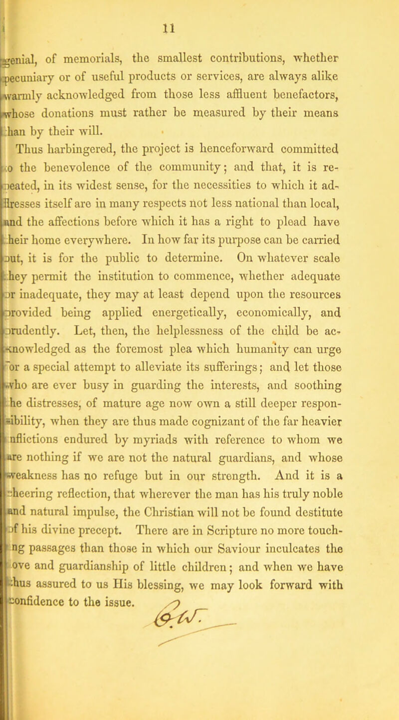 genial, of memorials, the smallest contributions, whether pecuniary or of useful products or services, are always alike warmly acknowledged from those less affluent benefactors, whose donations must rather he measured by their means ;han by their will. Thus harbingered, the project is henceforward committed ;.:o the benevolence of the community; and that, it is re- peated, in its widest sense, for the necessities to which it ad- dresses itself are in many respects not less national than local, and the affections before which it has a right to plead have heir home everywhere. In how far its purpose can be carried nut, it is for the public to determine. On whatever scale . hey permit the institution to commence, whether adequate nr inadequate, they may at least depend upon the resources provided being applied energetically, economically, and prudently. Let, then, the helplessness of the child be ac- snowledged as the foremost plea which humanity can urge or a special attempt to alleviate its sufferings; and let those t.vho are ever busy in guarding the interests, and soothing he distresses, of mature age now own a still deeper respon- sibility, when they are thus made cognizant of the far heavier nflictions endured by myriads with reference to whom we are nothing if we are not the natural guardians, and whose weakness has no refuge but in our strength. And it is a sheering reflection, that wherever the man has his truly noble and natural impulse, the Christian will not be found destitute of his divine precept. There are in Scripture no more touch- ing passages than those in which our Saviour inculcates the ove and guardianship of little children; and when we have -:hus assured to us His blessing, we may look forward with confidence to the issue.