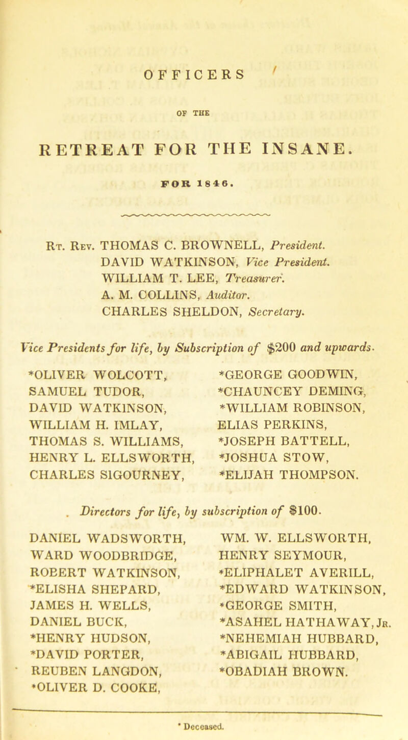 OFFICERS 07 THE RETREAT FOR THE INSANE. FOR 1846. Rt. Rev. THOMAS C. BROWNELL, President. DAVID WATKINSON, Vice President. WILLIAM T. LEE, Treasurer. A. M. COLLINS, Auditor. CHARLES SHELDON, Secretary. Vice Presidents for life, by Subscription of $200 and upwards. ♦OLIVER WOLCOTT, SAMUEL TUDOR, DAVID WATKINSON, WILLIAM H. IMLAY, THOMAS S. WILLIAMS, HENRY L. ELLSWORTH, CHARLES SIGOURNEY, ♦GEORGE GOODWIN, ♦CHAUNCEY DEMING, ♦WILLIAM ROBINSON, ELIAS PERKINS, ♦JOSEPH BATTELL, ♦JOSHUA STOW, ♦ELIJAH THOMPSON. Directors for life, by subscription of $100. DANIEL WADSWORTH, WARD WOODBRIDGE, ROEERT WATKINSON, ♦ELISHA SPIEPARD, JAMES H. WELLS, DANIEL BUCK, ♦HENRY HUDSON, ♦DAVID PORTER, REUBEN LANGDON, ♦OLIVER D. COOKE, WM. W. ELLSWORTH, HENRY SEYMOUR, ♦ELIPHALET AVERILL, ♦EDWARD WATKINSON, ♦GEORGE SMITH, ♦ASAHEL HATHAWAY, Jr. ♦NEHEMIAH HUBBARD, ♦ABIGAIL HUBBARD, ♦OBADIAH BROWN. • Deceased.