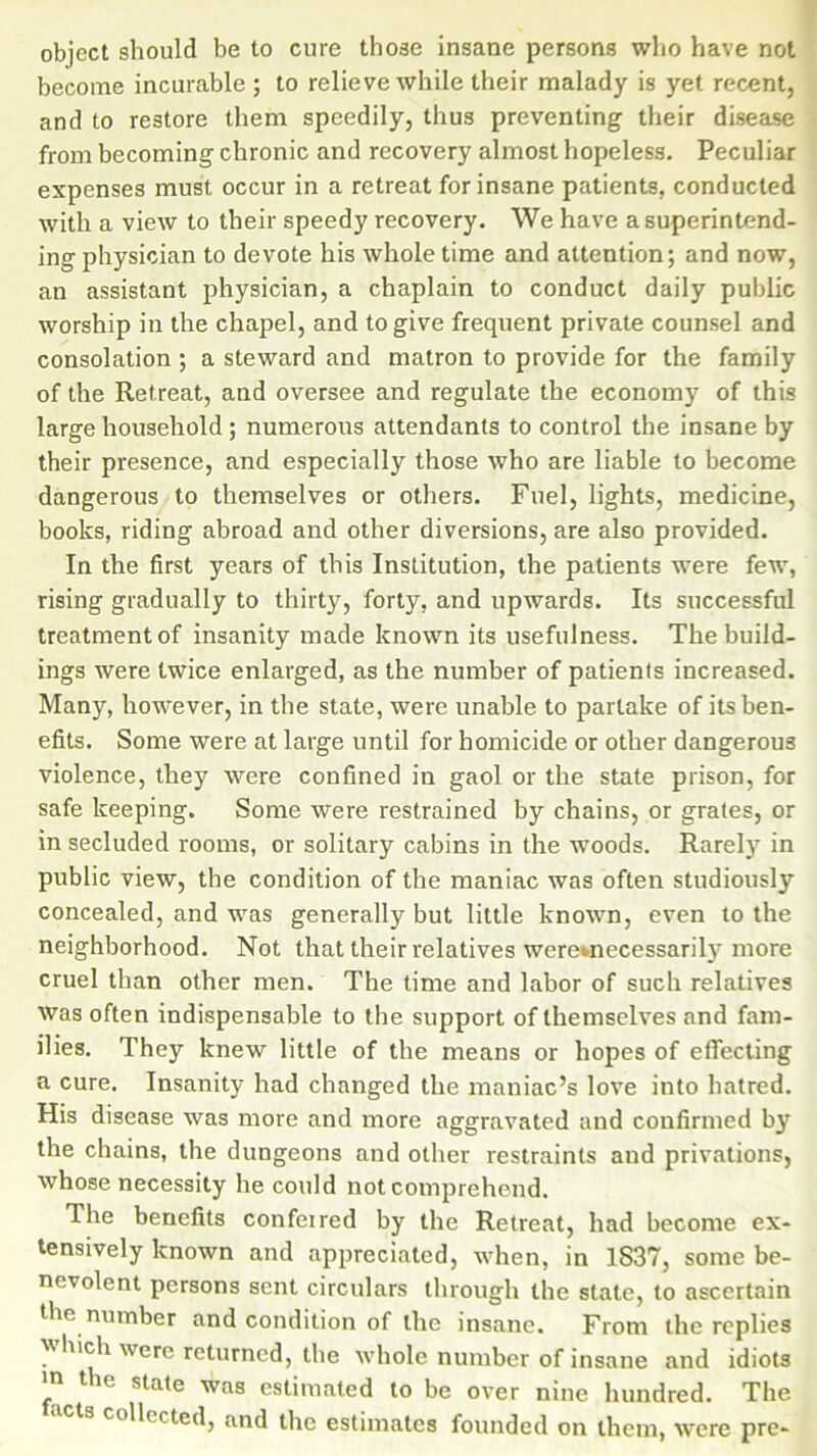 object should be to cure those insane persons who have not become incurable ; to relieve while their malady is yet recent, and to restore them speedily, thus preventing their disease from becoming chronic and recovery almost hopeless. Peculiar expenses must occur in a retreat for insane patients, conducted with a view to their speedy recovery. We have asuperintend- ing physician to devote his whole time and attention; and now, an assistant physician, a chaplain to conduct daily public worship in the chapel, and to give frequent private counsel and consolation ; a steward and matron to provide for the family of the Retreat, and oversee and regulate the economy of this large household ; numerous attendants to control the insane by their presence, and especially those who are liable to become dangerous to themselves or others. Fuel, lights, medicine, books, riding abroad and other diversions, are also provided. In the first years of this Institution, the patients were few, rising gradually to thirty, forty, and upwards. Its successful treatment of insanity made known its usefulness. The build- ings were twice enlarged, as the number of patients increased. Many, however, in the state, were unable to partake of its ben- efits. Some were at large until for homicide or other dangerous violence, they were confined in gaol or the state prison, for safe keeping. Some were restrained by chains, or grates, or in secluded rooms, or solitary cabins in the wroods. Rarely in public view, the condition of the maniac was often studiously concealed, and was generally but little known, even to the neighborhood. Not that their relatives weremecessarily more cruel than other men. The time and labor of such relatives was often indispensable to the support of themselves and fam- ilies. They knew little of the means or hopes of effecting a cure. Insanity had changed the maniac’s love into hatred. His disease was more and more aggravated and confirmed by the chains, the dungeons and other restraints and privations, whose necessity he could not comprehend. The benefits confeired by the Retreat, had become ex- tensively known and appreciated, when, in 1837, some be- nevolent persons sent circulars through the state, to ascertain the number and condition of the insane. From the replies which were returned, the whole number of insane and idiots >n the state was estimated to be over nine hundred. The s collected, and the estimates founded on them, were pre-