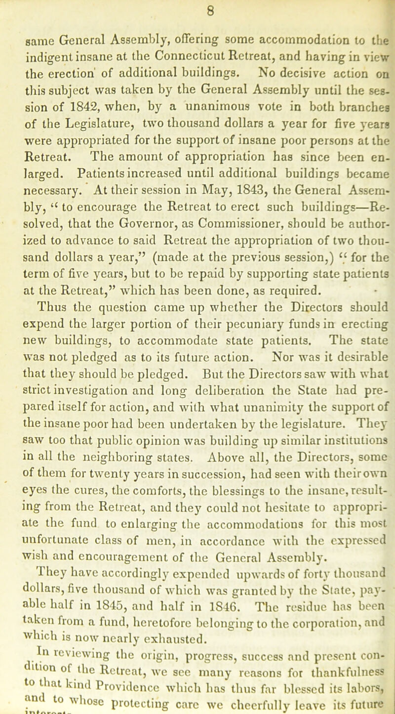 same General Assembly, offering some accommodation to the indigent insane at the Connecticut Retreat, and having in view the erection of additional buildings. No decisive action on this subject was taken by the General Assembly until the ses- sion of 1842, when, by a unanimous vote in both branches of the Legislature, two thousand dollars a year for five years were appropriated for the support of insane poor persons at the Retreat. The amount of appropriation has since been en- larged. Patients increased until additional buildings became necessary. At their session in May, 1843, the General Assem- bly, “ to encourage the Retreat to erect such buildings—Re- solved, that the Governor, as Commissioner, should be author- ized to advance to said Retreat the appropriation of two thou- sand dollars a year,” (made at the previous session,) “ for the term of five years, but to be repaid by supporting state patients at the Retreat,” which has been done, as required. Thus the question came up whether the Directors should expend the larger portion of their pecuniary funds in erecting new buildings, to accommodate state patients. The state was not pledged as to its future action. Nor was it desirable that they should be pledged. But the Directors saw with what strict investigation and long deliberation the State had pre- pared itself for action, and with what unanimity the support of the insane poor had been undertaken by the legislature. They saw too that public opinion was building up similar institutions in all the neighboring states. Above all, the Directors, some of them for twenty years in succession, had seen with their own eyes the cures, the comforts, the blessings to the insane, result- ing from the Retreat, and they could not hesitate to appropri- ate the fund to enlarging the accommodations for this most unfortunate class of men, in accordance with the expressed wish and encouragement of the General Assembly. They have accordingly expended upwards of forty thousand dollars, five thousand of which was granted by the Slate, pay- able half in 1845, and half in 1S46. The residue has been taken from a fund, heretofore belonging to the corporation, and which is now nearly exhausted. In reviewing the origin, progress, success and present con- dition of the Retreat, we see many reasons for thankfulness to that kind Providence which has thus far blessed its labors, and to-whose protecting care we cheerfully leave its future