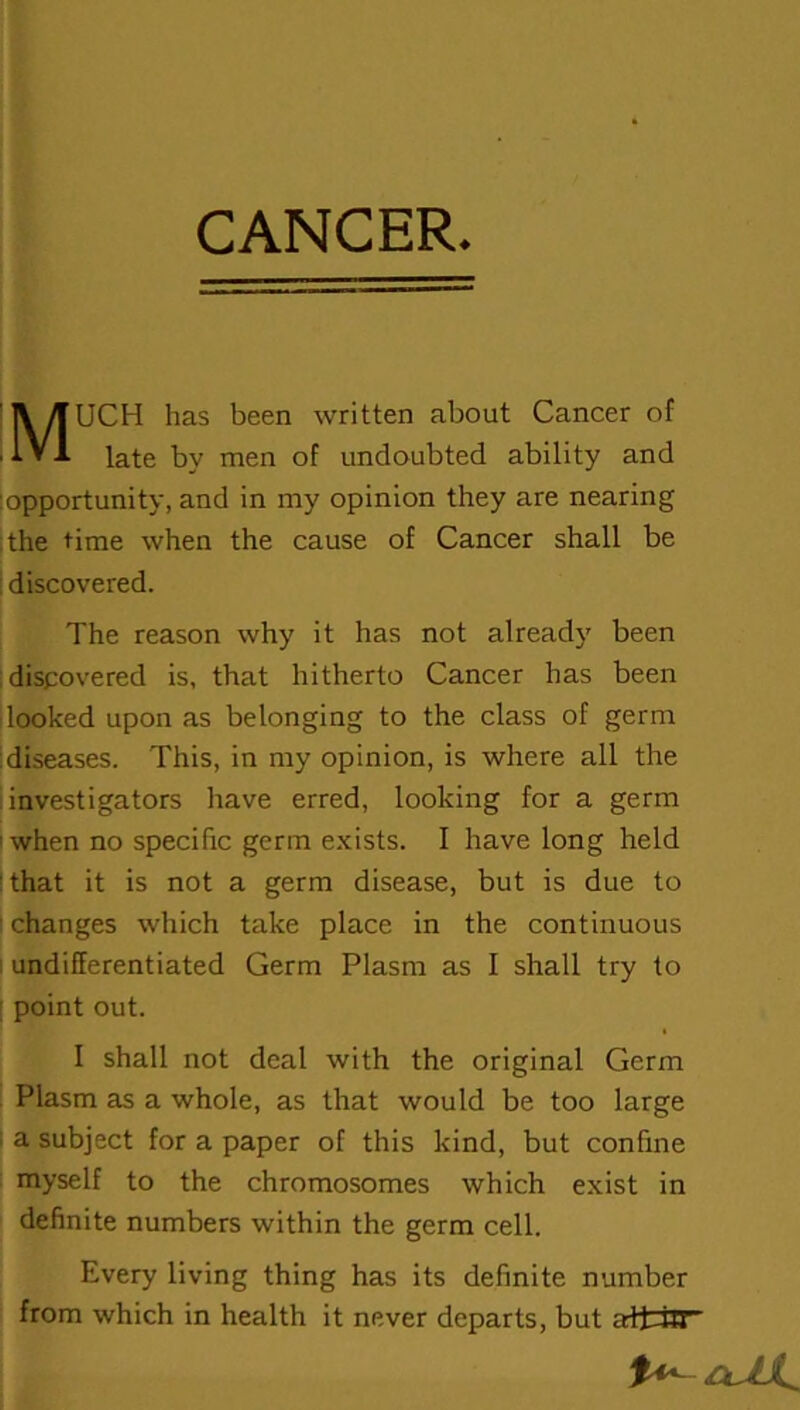 CANCER MUCH has been written about Cancer of late by men of undoubted ability and opportunity, and in my opinion they are nearing the time when the cause of Cancer shall be discovered. The reason why it has not already been discovered is, that hitherto Cancer has been looked upon as belonging to the class of germ diseases. This, in my opinion, is where all the investigators have erred, looking for a germ when no specific germ exists. I have long held that it is not a germ disease, but is due to changes which take place in the continuous undifferentiated Germ Plasm as I shall try to point out. I shall not deal with the original Germ Plasm as a whole, as that would be too large a subject for a paper of this kind, but confine myself to the chromosomes which exist in definite numbers within the germ cell. Every living thing has its definite number from which in health it never departs, but aft-iff