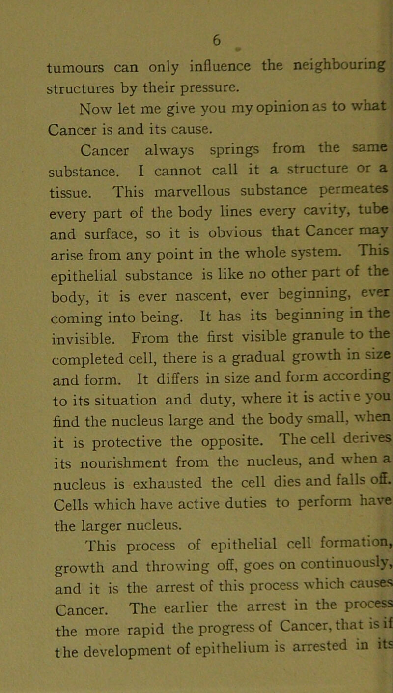 tumours can only influence the neighbouring structures by their pressure. Now let me give you my opinion as to what Cancer is and its cause. Cancer always springs from the same substance. I cannot call it a structure or a tissue. This marvellous substance permeates every part of the body lines every cavity, tube and surface, so it is obvious that Cancer may arise from any point in the whole system. This epithelial substance is like no other part of the body, it is ever nascent, ever beginning, ever coming into being. It has its beginning in the invisible. From the first visible granule to the completed cell, there is a gradual growth in size and form. It differs in size and form according to its situation and duty, where it is acti\ e you find the nucleus large and the body small, when it is protective the opposite. The cell derives its nourishment from the nucleus, and when a nucleus is exhausted the cell dies and falls off. Cells which have active duties to perform have the larger nucleus. This process of epithelial cell formation, growth and throwing off, goes on continuously, and it is the arrest of this process which causes Cancer. The earlier the arrest in the process the more rapid the progress of Cancer, that is if the development of epithelium is arrested in its