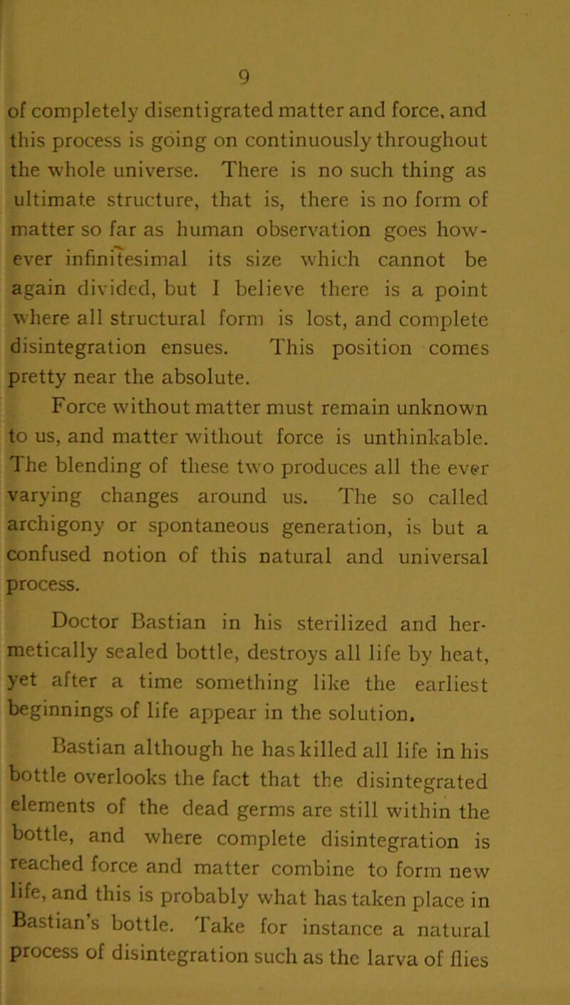 of completely disentigrated matter and force, and this process is going on continuously throughout the whole universe. There is no such thing as ultimate structure, that is, there is no form of matter so far as human observation goes how- ever infinitesimal its size which cannot be again divided, but I believe there is a point where all structural form is lost, and complete disintegration ensues. This position comes pretty near the absolute. Force without matter must remain unknown to us, and matter without force is unthinkable. The blending of these twro produces all the ever- varying changes around us. The so called archigony or spontaneous generation, is but a confused notion of this natural and universal process. Doctor Bastian in his sterilized and her- metically sealed bottle, destroys all life by heat, yet after a time something like the earliest beginnings of life appear in the solution. Bastian although he has killed all life in his bottle overlooks the fact that the disintegrated elements of the dead germs are still within the bottle, and where complete disintegration is reached force and matter combine to form new life, and this is probably what has taken place in Bastian’s bottle. Take for instance a natural process of disintegration such as the larva of flies