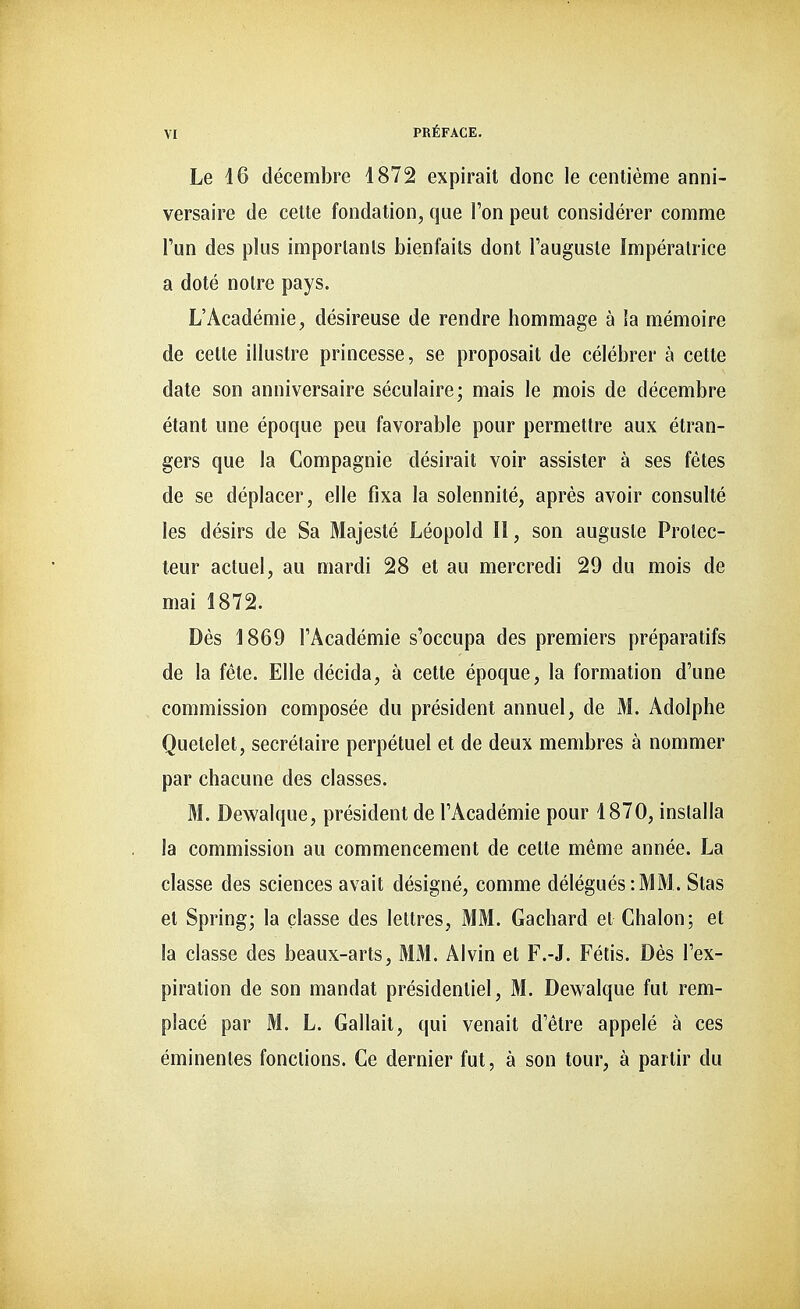 Le 16 décembre 1872 expirait donc le centième anni- versaire de cette fondation, que l'on peut considérer comme l'un des plus importants bienfaits dont l'auguste Impératrice a doté notre pays. L'Académie, désireuse de rendre hommage à ia mémoire de celte illustre princesse, se proposait de célébrer à cette date son anniversaire séculaire; mais le mois de décembre étant une époque peu favorable pour permettre aux étran- gers que la Compagnie désirait voir assister à ses fêtes de se déplacer, elle fixa la solennité, après avoir consulté les désirs de Sa Majesté Léopold II, son auguste Prolec- teur actuel, au mardi 28 et au mercredi 29 du mois de mai 1872. Dès 1869 l'Académie s'occupa des premiers préparatifs de la fête. Elle décida, à cette époque, la formation d'une commission composée du président annuel, de M. Adolphe Quetelet, secrétaire perpétuel et de deux membres à nommer par chacune des classes. M. Dewalque, président de l'Académie pour 1870, installa la commission au commencement de cette même année. La classe des sciences avait désigné, comme délégués : MM . Stas et Spring; la classe des lettres, MM. Gachard el Chalon; et la classe des beaux-arts, MM. Al vin et F.-J. Fétis. Dès l'ex- piration de son mandat présidentiel, M. Dewalque fut rem- placé par M. L. Gallait, qui venait d'être appelé à ces éminenles fonctions. Ce dernier fut, à son tour, à partir du