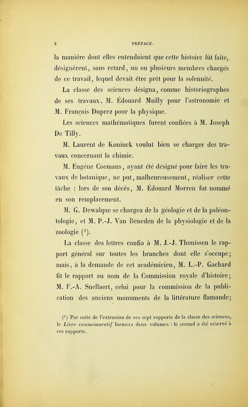 la manière dont elles entendaient que cette histoire fût faite, désignèrent, sans retard, un ou plusieurs membres chargés de ce travail, lequel devait être prêt pour la solennité. La classe des sciences désigna, comme historiographes de ses travaux, M. Édouard Mailly pour l'astronomie et M. François Duprez pour la physique. Les sciences mathématiques furent confiées à M. Joseph De Tilly. M. Laurent de Koninck voulut bien se charger des tra- vaux concernant la chimie. M. Eugène Coemans, ayant été désigné pour faire les tra- vaux de botanique, ne put, malheureusement, réaliser cette tâche : lors de son décès, M. Édouard Morren fut nommé en son remplacement. M. G. Dewalque se chargea de la géologie et de la paléon- tologie, et M. P.-J. Van Beneden de la physiologie et de la zoologie (1). La classe des lettres confia à M. J.-J. Thonissen le rap- port général sur toutes les branches dont elle s'occupe; mais, à la demande de cet académicien, M. L.-P. Gachard fit le rapport au nom de la Commission royale d'histoire; M. F.-A. Snellaert, celui pour la commission de la publi- cation des anciens monuments de la littérature flamande; (') Par suite de l'extension de ces sept rapports de la classe des sciences, le Livre commémoratif formera deux volumes : le second a été réservé à ces rapports.