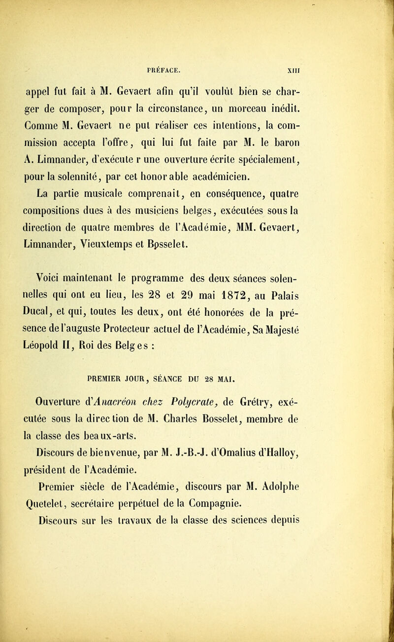 appel fut fait à M. Gevaert afin qu'il voulût bien se char- ger de composer, pour la circonstance, un morceau inédit. Gomme M. Gevaert ne put réaliser ces intentions, la com- mission accepta l'offre, qui lui fut faite par M. le baron A. Limnander, d'exécuté r une ouverture écrite spécialement, pour la solennité, par cet honorable académicien. La partie musicale comprenait, en conséquence, quatre compositions dues à des musiciens belges, exécutées sous la direction de quatre membres de l'Académie, MM. Gevaert, Limnander, Vieuxtemps et Bpsselet. Voici maintenant le programme des deux séances solen- nelles qui ont eu lieu, les 28 et 29 mai 1872, au Palais Ducal, et qui, toutes les deux, ont été honorées de la pré- sence de l'auguste Protecteur actuel de l'Académie, Sa Majesté Léopold II, Roi des Belges : PREMIER JOUR, SÉANCE DU 28 MAI. Ouverture A'Auacreon chez Polycrate, de Grétry, exé- cutée sous la direction de M. Charles Bosselet, membre de la classe des beaux-arts. Discours de bienvenue, par M. J.-B.-J. d'Omalius d'Halloy, président de l'Académie. Premier siècle de l'Académie, discours par M. Adolphe Quetelet, secrétaire perpétuel de la Compagnie. Discours sur les travaux de la classe des sciences depuis