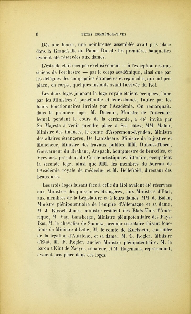 Dès une heure, une nombreuse assemblée avait pris place dans la Grand'salle du Palais Ducal : les premières banquettes avaient été réservées aux dames. L'estrade était occupée exclusivement — à l'exception des mu- siciens de l'orchestre — par le corps académique, ainsi que par les délégués des compagnies étrangères et regnicoles, qui ont pris place, en corps, quelques instants avant l'arrivée du Roi, Les deux loges joignant la loge royale étaient occupées, l'une par les Ministres à portefeuille et leurs dames, l'autre par les hauts fonctionnaires invités par l'Académie. On remarquait, dans la première loge, M. Delcour, Ministre de l'intérieur, lequel, pendant le cours de la cérémonie, a été invité par Sa Majesté à venir prendre place à Ses côtés; MM. Malou, Ministre des finances, le comte d'Aspremont-Lynden, Ministre des affaires étrangères. De Lantsheere, Ministre de la justice et Moncheur, Ministre des travaux publics. MM. Dubois-Thorn, Gouverneur du Brabant, Anspach, bourgmestre de Bruxelles, et Vervoort, président du Cercle artistique et littéraire, occupaient la seconde loge, ainsi que MM. les membres du bureau de l'Académie royale de médecine et M. Bellefroid, directeur des beaux-arts. Les trois loges faisant face à celle du Roi avaient été réservées aux Ministres des puissances étrangères, aux Ministres d'État, aux membres de la Législature et à leurs dames. MM. de Balan, Ministre plénipotentiaire de l'empire d'Allemagne et sa dame, M. J. Russell Jones, ministre résident des Etats-Unis d'Amé- rique, M. Van Lansberge, Ministre plénipotentiaire des Pays- Bas, M. le chevalier de Sonnaz, premier secrétaire faisant fonc- tions de Ministre d'Itahe, M. le comte de Kuefstein, conseiller de la légation d'Autriche, et sa dame; M. C. Rogier, Ministre d'État, M. F. Rogier, ancien Ministre plénipotentiaire, M. le baron t'Kint de Naeyer, sénateur, et M. ilagemans, représentant, avaient pris place dans ces loges.