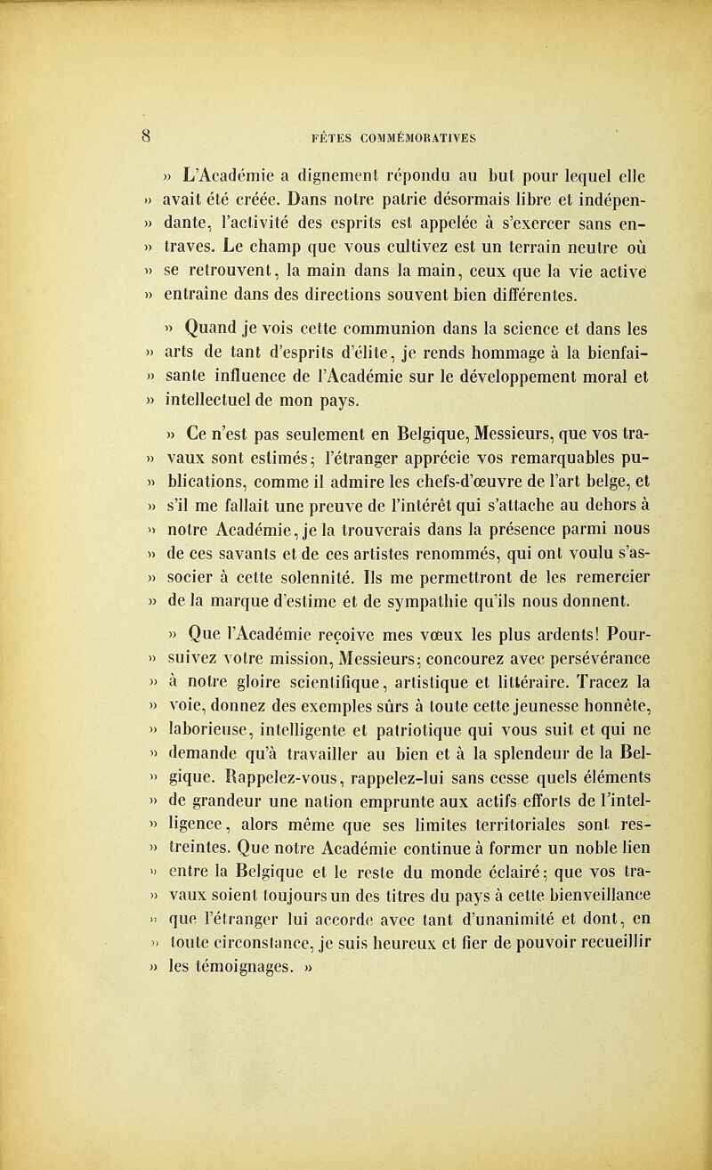 » L'Académie a dignement répondu au but pour lequel elle » avait été créée. Dans notre patrie désormais libre et indépen- » dante, l'activité des esprits est appelée à s'exercer sans en- » traves. Le champ que vous cultivez est un terrain neutre où » se retrouvent, la main dans la main, ceux que la vie active » entraîne dans des directions souvent bien différentes. » Quand je vois cette communion dans la science et dans les » arts de tant d'esprits d'élite, je rends hommage à la bienfai- » santé influence de l'Académie sur le développement moral et » intellectuel de mon pays. » Ce n'est pas seulement en Belgique, Messieurs, que vos tra- » vaux sont estimés^ l'étranger apprécie vos remarquables pu- » blications, comme il admire les chefs-d'œuvre de l'art belge, et » s'il me fallait une preuve de l'intérêt qui s'attache au dehors à  notre Académie, je la trouverais dans la présence parmi nous » de ces savants et de ces artistes renommés, qui ont voulu s'as- » socier à cette solennité. Ils me permettront de les remercier » de la marque d'estime et de sympathie qu'ils nous donnent. » Que l'Académie reçoive mes vœux les plus ardents! Pour- » suivez votre mission. Messieurs; concourez avec persévérance » à notre gloire scientifique, artistique et littéraire. Tracez la » voie, donnez des exemples sûrs à toute cette jeunesse honnête, » laborieuse, intelligente et patriotique qui vous suit et qui ne » demande qu'à travailler au bien et à la splendeur de la Bel- » gique. Rappelez-vous, rappelez-lui sans cesse quels éléments » de grandeur une nation emprunte aux actifs efforts de l'intel- » ligence, alors même que ses limites territoriales sont res- » treintes. Que notre Académie continue à former un noble lien » entre la Belgique et le reste du monde éclairé; que vos tra- » vaux soient toujours un des titres du pays à cette bienveillance » que l'étranger lui accord(î avec tant d'unanimité et dont, en )> toute circonslance, je suis heureux et fier de pouvoir recueillir n les témoignages. »