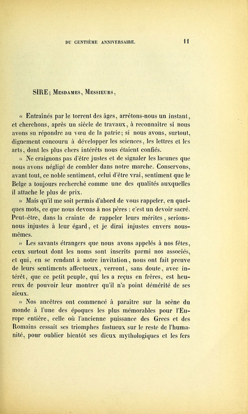 SIRE; Mesdames, Messieurs, « Entraînés par le torrent des âges, arrêtons-nous un instant, et cherchons, après un siècle de travaux, à reconnaître si nous avons su répondre au vœu de la patrie; si nous avons, surtout, dignement concouru à développer les sciences, les lettres et les arts, dont les plus chers intérêts nous étaient confiés. » Ne craignons pas d'être justes et de signaler les lacunes que nous avons négligé de combler dans notre marche. Conservons, avant tout, ce noble sentiment, celui d'être vrai, sentiment que le Belge a toujours recherché comme une des qualités auxquelles il attache le plus de prix. » Mais qu'il me soit permis d'abord de vous rappeler, en quel- ques mots, ce que nous devons à nos pères : c'est un devoir sacré. Peut-être, dans la crainte de rappeler leurs mérites, serions- nous injustes à leur égard, et je dirai injustes envers nous- mêmes. )•> Les savants étrangers que nous avons appelés à nos fêtes, ceux surtout dont les noms sont inscrits parmi nos associés, et qui, en se rendant à notre invitation, nous ont fait preuve de leurs sentiments affectueux, verront, sans doute, avec in- térêt, que ce petit peuple, qui les a reçus en frères, est heu- reux de pouvoir leur montrer qu'il n'a point démérité de ses aïeux. n Nos ancêtres ont commencé à paraître sur la scène du monde à l'une des époques les plus mémorables pour l'Eu- rope entière, celle où l'ancienne puissance des Grecs et des Romains cessait ses triomphes fastueux sur le reste de l'huma- nité, pour oublier bientôt ses dieux mythologiques et les fers