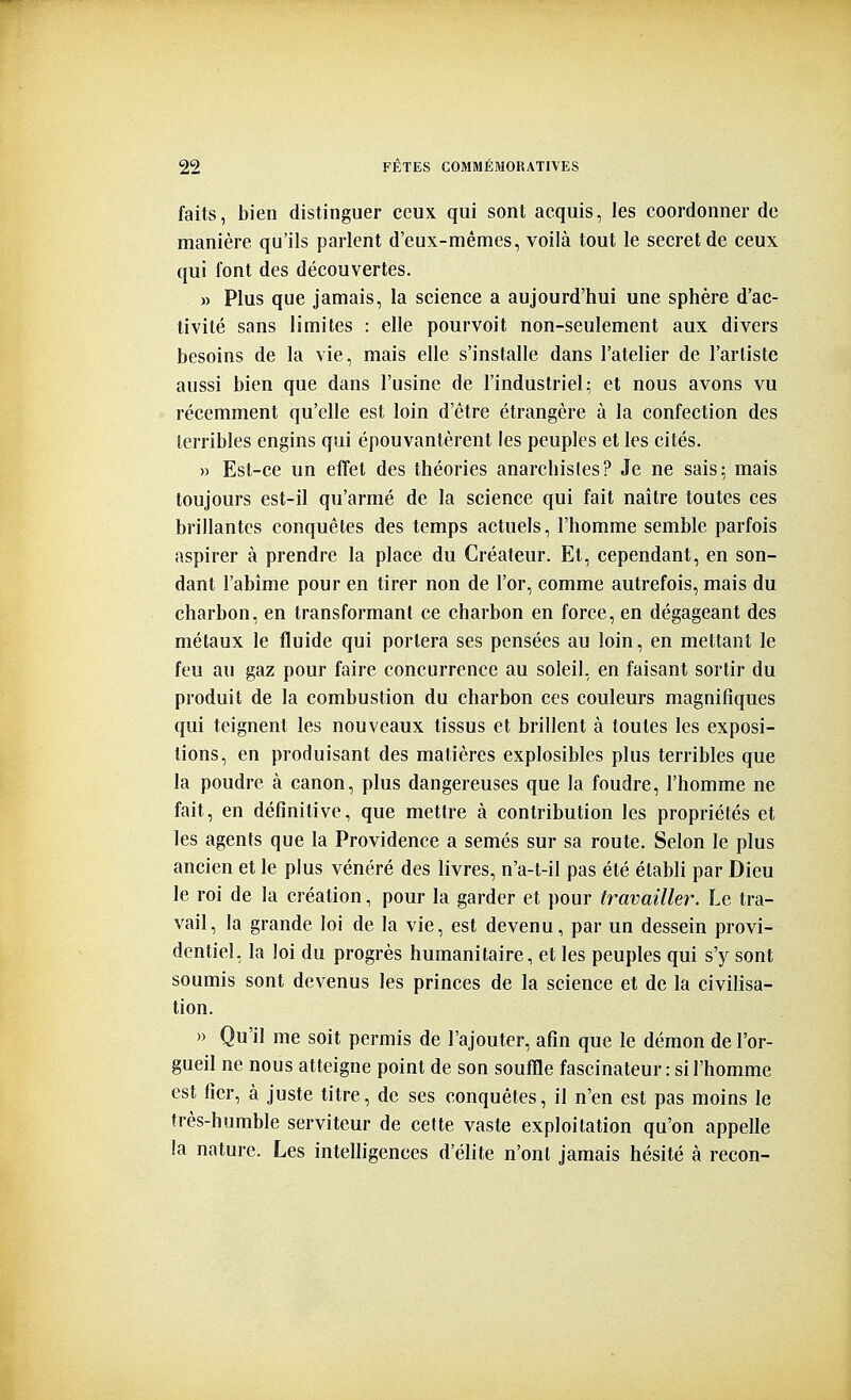 faits, bien distinguer ceux qui sont acquis, les coordonner de manière qu'ils parlent d'eux-mêmes, voilà tout le secret de ceux qui font des découvertes. » Plus que jamais, la science a aujourd'hui une sphère d'ac- tivité sans limites : elle pourvoit non-seulement aux divers besoins de la vie, mais elle s'installe dans l'atelier de l'artiste aussi bien que dans l'usine de l'industriel; et nous avons vu récemment qu'elle est loin d'être étrangère à la confection des terribles engins qui épouvantèrent les peuples et les cités. » Est-ce un effet des théories anarchistes? Je ne sais; mais toujours est-il qu'armé de la science qui fait naître toutes ces brillantes conquêtes des temps actuels, l'homme semble parfois aspirer à prendre la place du Créateur. Et, cependant, en son- dant l'abîme pour en tirer non de l'or, comme autrefois, mais du charbon, en transformant ce charbon en force, en dégageant des métaux le fluide qui portera ses pensées au loin, en mettant le feu au gaz pour faire concurrence au soleil, en faisant sortir du produit de la combustion du charbon ces couleurs magnifiques qui teignent les nouveaux tissus et brillent à toutes les exposi- tions, en produisant des matières explosibles plus terribles que la poudre à canon, plus dangereuses que la foudre, l'homme ne fait, en définitive, que mettre à contribution les propriétés et les agents que la Providence a semés sur sa route. Selon le plus ancien et le plus vénéré des livres, n'a-t-il pas été établi par Dieu le roi de la création, pour la garder et pour travailler. Le tra- vail, la grande loi de la vie, est devenu, par un dessein provi- dentiel, la loi du progrès humanitaire, et les peuples qui s'y sont soumis sont devenus les princes de la science et de la civilisa- tion. » Qu'il me soit permis de l'ajouter, afin que le démon de l'or- gueil ne nous atteigne point de son souffle fascinateur : si l'homme est fier, à juste titre, de ses conquêtes, il n'en est pas moins le très-humble serviteur de cette vaste exploitation qu'on appelle la nature. Les intelligences d'élite n'ont jamais hésité à recon-