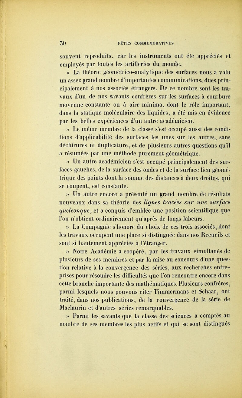 souvent reproduits, car les instruments ont été appréciés et employés par toutes les artilleries du monde. » La théorie géomélrico-analytique des surfaces nous a valu un assez grand nombre d'importantes communications, dues prin- cipalement à nos associés étrangers. De ce nombre sont les tra- vaux d'un de nos savants confrères sur les surfaces à courbure moyenne constante ou à aire minima, dont le rôle important, dans la statique moléculaire des liquides, a été mis en évidence par les belles expériences d'un autre académicien. » Le même membre de la classe s'est occupé aussi des condi- tions d'applicabilité des surfaces les unes sur les autres, sans déchirures ni duplicature, et de plusieurs autres questions qu'il a résumées par une méthode purement géométrique. » Un autre académicien s'est occupé principalement des sur- faces gauches, de la surface des ondes et de la surface lieu géomé- trique des points dont la somme des distances à deux droites, qui se coupent, est constante, )) Un autre encore a présenté un grand nombre de résultats nouveaux dans sa théorie des lignes tracées sur une surface quelconque, et a conquis d'emblée une position scientifique que l'on n'obtient ordinairement qu'après de longs labeurs. » La Compagnie s'honore du choix de ces trois associés, dont les travaux occupent une place si distinguée dans nos Recueils et sont si hautement appréciés à l'étranger. » Notre Académie a coopéré, par les travaux simultanés de plusieurs de ses membres et par la mise au concours d'une ques- tion relative à la convergence des séries, aux recherches entre- prises pour résoudre les difficultés que l'on rencontre encore dans cette branche importante des mathématiques. Plusieurs confrères, parmi lesquels nous pouvons citer Timmermans et Schaar, ont traité, dans nos publications, de la convergence de la série de Maclaurin et d'autres séries remarquables. » Parmi les savants que la classe des sciences a comptés au nombre de ses membres les plus actifs et qui se sont distingués 'l