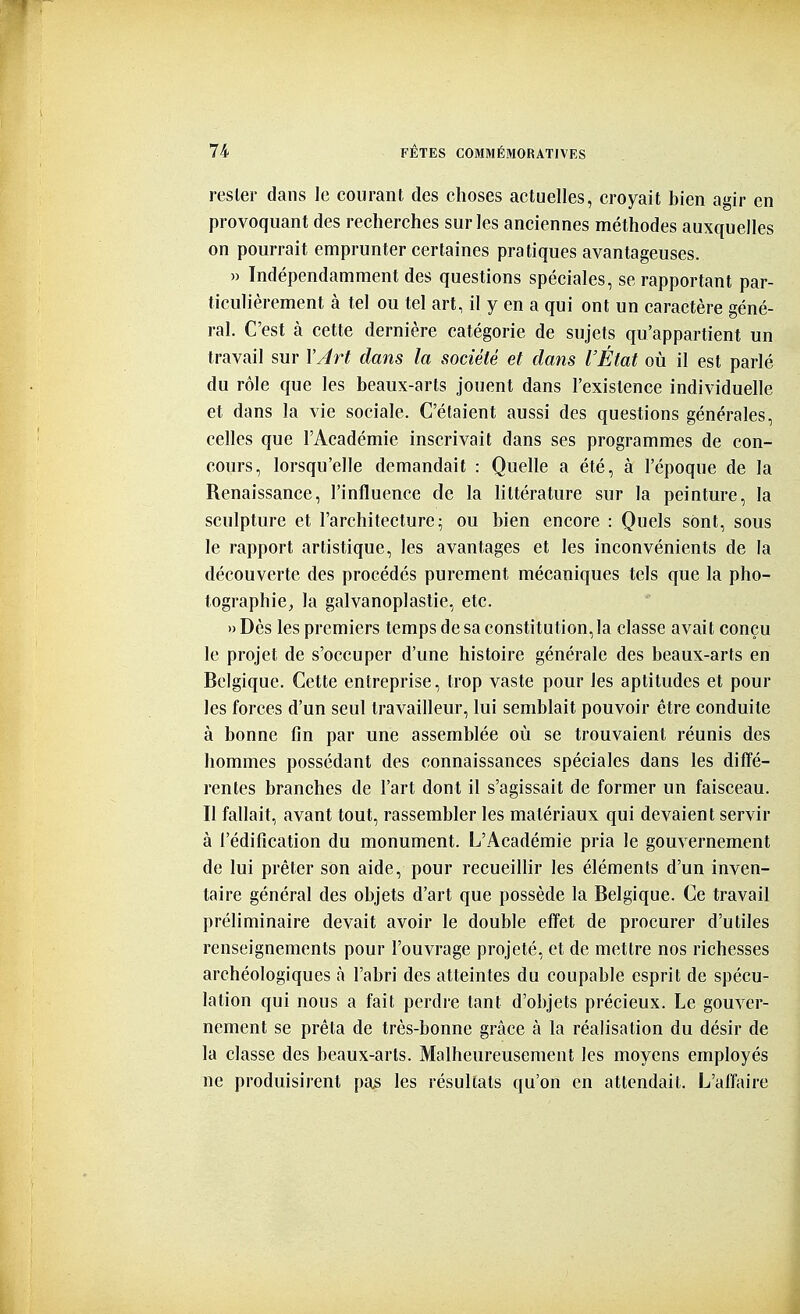 rester dans le courant des choses actuelles, croyait bien agir en provoquant des recherches sur les anciennes méthodes auxquelles on pourrait emprunter certaines pratiques avantageuses. » Indépendamment des questions spéciales, se rapportant par- ticulièrement à tel ou tel art, il y en a qui ont un caractère géné- ral. C'est à cette dernière catégorie de sujets qu'appartient un travail sur l'Art dans la société et dans l'État où il est parlé du rôle que les beaux-arts jouent dans l'existence individuelle et dans la vie sociale. C'étaient aussi des questions générales, celles que l'Académie inscrivait dans ses programmes de con- cours, lorsqu'elle demandait : Quelle a été, à l'époque de la Renaissance, l'influence de la littérature sur la peinture, la sculpture et l'architecture ^ ou bien encore : Quels sont, sous le rapport artistique, les avantages et les inconvénients de la découverte des procédés purement mécaniques tels que la pho- tographie, la galvanoplastie, etc. »Dès les premiers temps de sa constitution, la classe avait conçu le projet de s'occuper d'une histoire générale des beaux-arts en Belgique. Cette entreprise, trop vaste pour les aptitudes et pour les forces d'un seul travailleur, lui semblait pouvoir être conduite à bonne fin par une assemblée où se trouvaient réunis des hommes possédant des connaissances spéciales dans les diffé- rentes branches de l'art dont il s'agissait de former un faisceau. Il fallait, avant tout, rassembler les matériaux qui devaient servir à l'édification du monument. L'Académie pria le gouvernement de lui prêter son aide, pour recueillir les éléments d'un inven- taire général des objets d'art que possède la Belgique. Ce travail préliminaire devait avoir le double effet de procurer d'utiles renseignements pour l'ouvrage projeté, et de mettre nos richesses archéologiques à l'abri des atteintes du coupable esprit de spécu- lation qui nous a fait perdre tant d'objets précieux. Le gouver- nement se prêta de très-bonne grâce à la réalisation du désir de la classe des beaux-arts. Malheureusement les moyens employés ne produisirent pas les résultats qu'on en attendait. L'affaire