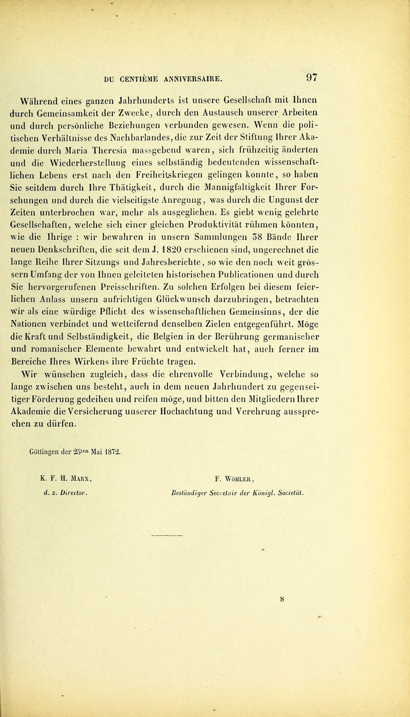 Wahrend eines ganzcn Jahrhuiiderts ist unsere Gesellschaft mit Ihncn durch Gemeinsamkcit dev Zwecke, durch den Austausch unsercr Arbciten und durch pcrsônliche Bcziehungcn vcrbundcn gewescn. Wenn die poli- tischen Verhaltnisse des Nachbarlandes, die zur Zeit der Sliftung llirer Aka- demie durch Maria ïhercsia massgebcnd waren, sicli frûhzeitig iinderten und die Wicderhersleliung eincs selbstandig bedeutcnden wissenschaft- lichen Lebens erst nach den Frcibeil^kriegen gelingen konnle, so haben Sie seitdcm durch Ihre Thiitigkeit, durch die Mannigfaltigkeit Ihrer For- schungen und durch die vielseitigste Aureguug, was durch die Ungunstder Zeiten unlerbrochen war, mehr als ausgeghchen. Es giebt wenig gelehrte Geselischaften, welche sich einer gleichen Produktivilàt rûhmen kônnten, M'ie die Ihrige : wir bewahren in unsern Sammlungen 58 Bande Ihrcr neuen Denkschriften, die seit deni J. 1820 crschienen sind, ungerechnet die lange Reihe Ihrer Silzungs und Jahrcsberichte, so wie den noch weit grôs- sern Umfang der von Ihnen geleitelen historisclien PubUcalionen und durch Sic hervorgerufenen Preisschriften. Zu solchen Erfolgen bei diesem feier- hchen Aniass unsern aufrichtigen Glùckwunsch darzubringen, betrachtcn wir als eine wiirdige Pflicht des wisscnsciiaftlichen Gemcinsinns, der die Nationen verbindet und welteifernd denselben Zielen entgegenfiihrt. Môge die Kraft und Selbstandigkeit, die Belgien in der Berûhrung gcrmanischer und romanischer Elemente bewahrt und entwickelt hat, auch ferner im Bereiche Ihres Wirkens ihre Frûchte tragen. Wir wûnschen zugleich, dass die ehrenvolie Verbindung, welche so lange zwischen uns besteht, auch in dem neuen Jahrhundert zu gegensei- tiger Fôrderung gedeihen und reifen môge, und bitten den Mitgliedern Ihrer Akademie die Versicherung unsercr Hochachtung und Verehrung ausspre- chen zu diirfen. GOttingen der 2o'«n Mai i81i2. K. F. H. Marx, F. Wohler, d. z. Direclor. Desluiidiçier Seci eluir der Kunitjl. Societcit. 8