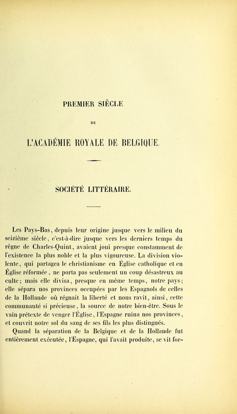 DE L'ACADÉMIE ROYALE DE BELGIQUE. SOCIÉTÉ LITTÉRAIRE. Les Pays-Bas, depuis leur origine jusque vers le milieu du seizième siècle, c'est-à-dire jusque vers les derniers temps du règne de Charles-Quint, avaient joui presque constamment de l'existence la plus noble et la plus vigoureuse. La division vio- lente, qui partagea le christianisme en Église catholique et en Eglise réformée , ne porta pas seulement un coup désastreux au culte; mais elle divisa, presque en même temps, notre pays; elle sépara nos provinces occupées par les Espagnols de celles de la Hollande où régnait la liberté et nous ravit, ainsi, cette communauté si précieuse, la source de notre bien-être. Sous le vain prétexte de venger l'Église, l'Espagne ruina nos provinces, et couvrit notre sol du sang de ses fils les plus distingués. Quand la séparation de la Belgique et de la Hollande fut entièrement exécutée, l'Espagne, qui l'avait produite, se vit for-