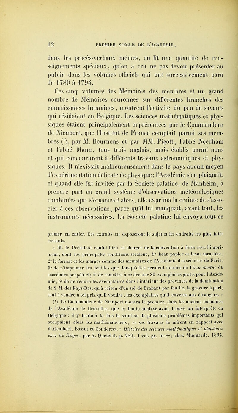 dans les procès-verbaux mêmes, on lit une quantité de ren- seignements spéciaux, qu'on a cru ne pas devoir présenter au public dans les volumes ofFiciels qui ont successivement paru de i780 à 4794. Ces cinq volumes des Mémoires des membres et un grand nombre de Mémoires couronnés sur différentes branches des connaissances humaines, montrent l'activité du peu de savants qui résidaient en Belgique. Les sciences mathématiques et phy- siques étaient principalement représentées par le Commandeur de JXieuport, que l'Institut de France comptait parmi ses mem- bres ('), par M. Bournons et par MM. Pigott, l'abbé Needham et l'abbé Mann, tous trois anglais, mais établis parmi nous et qui concoururent à différents travaux astronomiques et phy- siques. Il n'existait malheureusement dans le pays aucun moyen d'expérimentation délicate de physique; l'Académie s'en plaignait, et quand elle fut invitée par la Société palatine, de Manheim, à prendre part au grand système d'observations météorologiques combinées qui s'organisait alors, elle exprima la crainte de s'asso- cier à ces observations, parce qu'il lui manquait, avant tout, les instruments nécessaires. La Société palatine lui envoya tout ce primer en entier. Ces extraits en exposeront le sujet et les endroits les plus inté- ressants. » M. le Président voulut bien se charger de la convention à faire avec Timpri- nieur, dont les principales conditions seraient, 1 beau papier et beau caractère; 2» le format et les marges comme des mémoires de l'Académie des sciences de Paris ; 5° de n'imprimer les feuilles que lorsqu'elles seraient munies de Vimprimatur du secrétaire perpétuel ; 4° de remettre à ce dernier 80 exemplaires gratis pour l'Acadé- mie ; S° de ne vendre les exemplaires dans l'intérieur des provinces de la domination de S. M. des Pays-Bas, qu'à raison d'un sol de Brabant par feuille, la gravure à part, sauf à vendre à tel prix qu'il voudra , les exemplaires qu'il enverra aux étrangers. >' (') Le Commandeur de Nieuport montra le premier, dans les anciens mémoires de l'Académie de Bruxelles, que la haute analyse avait trouvé un interprète en Belgique : il y* traita à la fois la solution de plusieurs problèmes importants qui oxîcupaient alors les mathématiciens, et ses travaux le mirent en rapport avec d'Alembert, Bossut et Condorcet. >> Uistoirc des sciences mathématiques et physiques chez les Belges, par A. Quelelct, p. 289, l vol. gr. in-8'; chez Muquardt, 1864-.