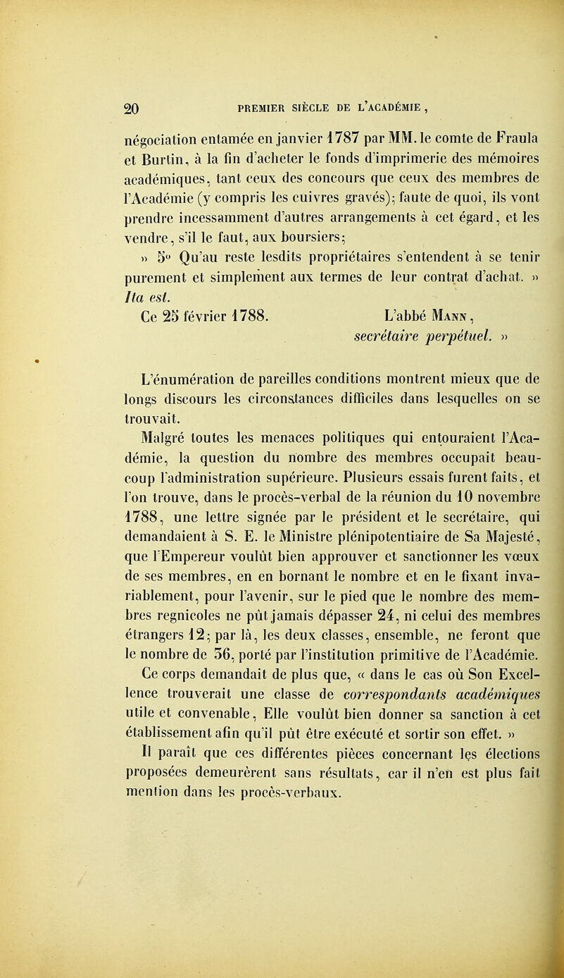 négociation entamée en janvier 1787 par MM. le comte de Fraula et Burtin, à la fin d'acheter le fonds d'imprimerie des mémoires académiques, tant ceux des concours que ceux des membres de l'Académie (y compris les cuivres gravés); faute de quoi, ils vont prendre incessamment d'autres arrangements à cet égard, et les vendre, s'il le faut, aux boursiers; » 5 Qu'au reste lesdits propriétaires s'entendent à se tenir purement et simplement aux termes de leur contrat d'achat. » Ita est. Ce 2S février i 788. L'abbé Mann , secrétaire perpétuel. » L'énumération de pareilles conditions montrent mieux que de longs discours les circon&tances difficiles dans lesquelles on se trouvait. Malgré toutes les menaces politiques qui entouraient l'Aca- démie, la question du nombre des membres occupait beau- coup l'administration supérieure. Plusieurs essais furent faits, et l'on trouve, dans le procès-verbal de la réunion du 10 novembre 1788, une lettre signée par le président et le secrétaire, qui demandaient à S. E. le Ministre plénipotentiaire de Sa Majesté, que l'Empereur voulût bien approuver et sanctionner les vœux de ses membres, en en bornant le nombre et en le fixant inva- riablement, pour l'avenir, sur le pied que le nombre des mem- bres regnicoles ne pût jamais dépasser 24, ni celui des membres étrangers 12; par là, les deux classes, ensemble, ne feront que le nombre de 36, porté par l'institution primitive de l'Académie. Ce corps demandait de plus que, « dans le cas où Son Excel- lence trouverait une classe de correspondants académiques utile et convenable, Elle voulût bien donner sa sanction à cet établissement afin qu'il pût être exécuté et sortir son effet. » Il paraît que ces différentes pièces concernant les élections proposées demeurèrent sans résultats, car il n'en est plus fait mention dans les procès-verbaux.