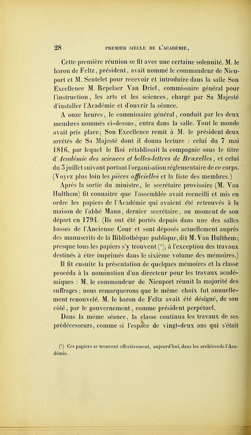 Celle première réunion se fit avec une certaine solennité. M. le baron de Feltz, président, avait nommé le commandeur de Nieu- port et M. Sentelet pour recevoir et introduire dans la salle Son Excellence M. Repelaer Van Driel, commissaire général pour l'instruction, les arts et les sciences, chargé par Sa Majesté d'installer l'Académie et d'ouvrir la séance. A onze heures, le commissaire général, conduit par les deux membres nommés ci-dessus, entra dans la salle. Tout le monde avait pris place5 Son Excellence remit à M. le président deux arrêtés de Sa Majesté dont il donna lecture : celui du 7 mai 1816, par lequel le Roi rétablissait la compagnie sous le titre à'Académie des sciences et belles-lettres de Bruxelles;, et celui du 3 juillet suivant portant l'organisation réglementaire de ce corps. (Voyez plus loin \es pièces officielles et la liste des membres.) Après la sortie du ministre, le secrétaire provisoire (M. Van Hulthem) fit connaître que l'assemblée avait recueilli et mis en ordre les papiers de l'Académie qui avaient été retrouvés à la maison de labbé Mann, dernier secrétaire, au moment de son départ en 1794. (Ils ont été portés depuis dans une des salles basses de l'Ancienne Cour et sont déposés actuellement auprès des manuscrits de la Bibliothèque publique,dit M. Van Hulthem; presque tous les papiers s'y trouvent ('), à l'exception des travaux destinés à être imprimés dans le sixième volume des mémoires.) Il fit ensuite la présentation de quelques mémoires et la classe procéda à la nomination d'un directeur pour les travaux acadé- miques : M. le commandeur de Nieuport réunit la majorité des suffrages ; nous remarquerons que le même choix fut annuelle- ment renouvelé. M. le baron de Feltz avait été désigné, de son côté, par le gouvernement, comme président perpétuel. Dans la même séance, la classe continua les travaux de ses prédécesseurs, comme si l'espace de vingt-deux ans qui s'était (') Ces papiers se trouvent effectivement, aujourd'hui, dans les archives de l'Aca- démie. m