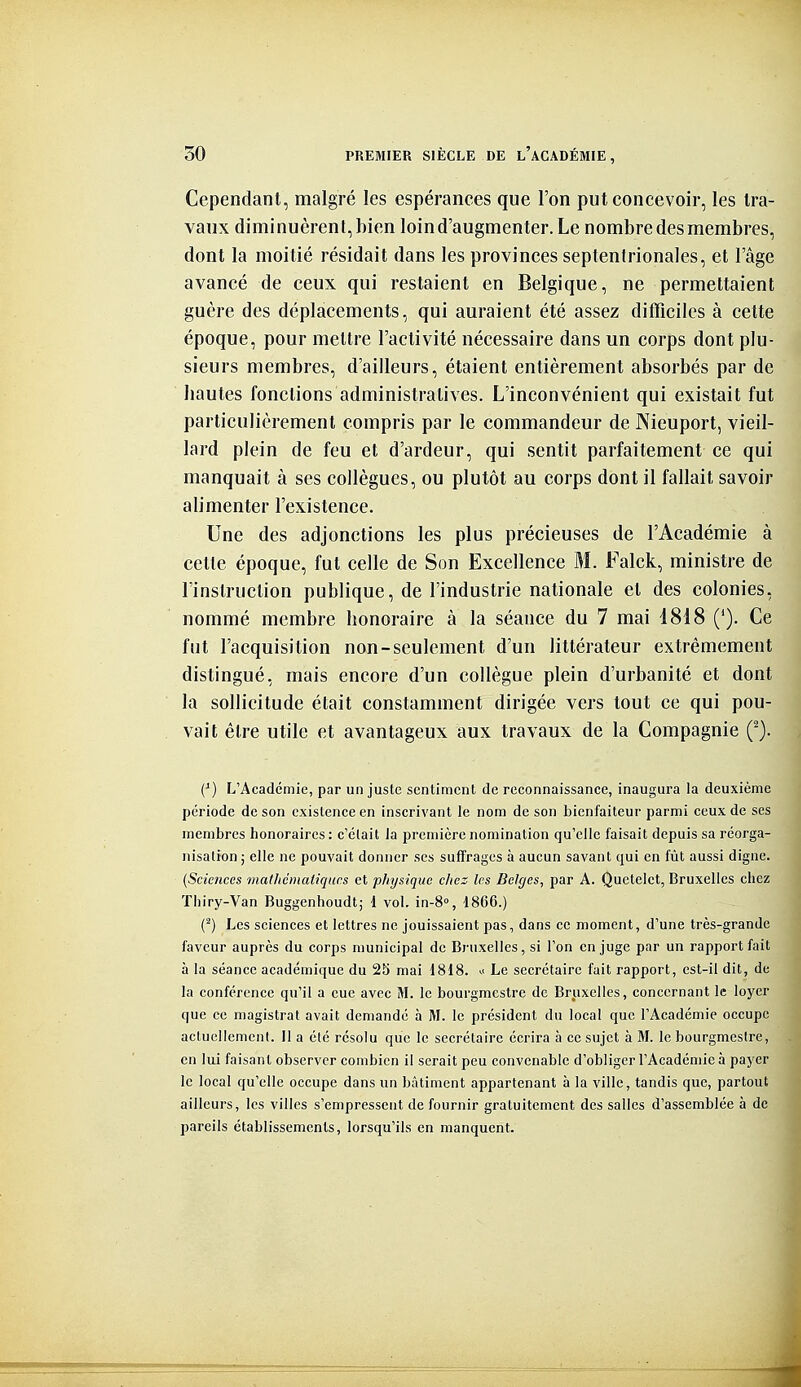 Cependant, malgré les espérances que l'on put concevoir, les tra- vaux diminuèrent, bien loin d'augmenter. Le nombre des membres, dont la moitié résidait dans les provinces septentrionales, et l'âge avancé de ceux qui restaient en Belgique, ne permettaient guère des déplacements, qui auraient été assez difficiles à celte époque, pour mettre l'activité nécessaire dans un corps dont plu- sieurs membres, d'ailleurs, étaient entièrement absorbés par de liantes fonctions administratives. L'inconvénient qui existait fut particulièrement compris par le commandeur de Nieuport, vieil- lard plein de feu et d'ardeur, qui sentit parfaitement ce qui manquait à ses collègues, ou plutôt au corps dont il fallait savoir alimenter l'existence. Une des adjonctions les plus précieuses de l'Académie à cette époque, fut celle de Son Excellence M. Falck, ministre de l'instruction publique, de l'industrie nationale et des colonies, nommé membre bonoraire à la séance du 7 mai i818 ('). Ce fut l'acquisition non-seulement d'un littérateur extrêmement distingué, mais encore d'un collègue plein d'urbanité et dont la sollicitude était constamment dirigée vers tout ce qui pou- vait être utile et avantageux aux travaux de la Compagnie Ç). (^) L'Académie, par un juste sentiment de reconnaissance, inaugura la deuxième période de son existence en inscrivant le nom de son bienfaiteur parmi ceux de ses membres honoraires: c'était la première nomination qu'elle faisait depuis sa réorga- nisation ; elle ne pouvait donner ses suffrages à aucun savant qui en fût aussi digne. (Sciences mathématiques et physique chez les Belges, par A. Quctelet, Bruxelles chez Thiry-Van Buggenhoudt; 1 vol. in-S, 1866.) (^) Les sciences et lettres ne jouissaient pas, dans ce moment, d'une très-grande faveur auprès du corps municipal de Bruxelles, si l'on en juge par un rapport fait à la séance académique du 25 mai 1818. « Le secrétaire fait rapport, est-il dit, de la conférence qu'il a eue avec M. le bourgmestre de Bruxelles, concernant le loyer que ce magistrat avait demandé à M. le président du local que l'Académie occupe actuellement. Il a clé résolu que le secrétaire écrira à ce sujet à M. le bourgmestre, en lui faisant observer combien il serait peu convenable d'obliger l'Académie à payer le local qu'elle occupe dans un bâtiment appartenant à la ville, tandis que, partout ailleurs, les villes s'empressent de fournir gratuitement des salles d'assemblée à de pareils établissements, lorsqu'ils en manquent.