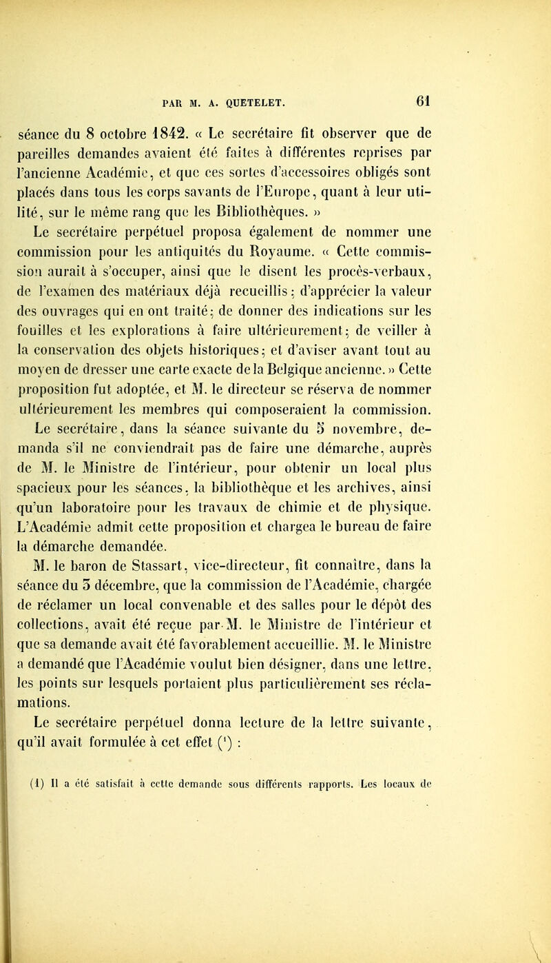 séance du 8 octobre 1842. « Le secrétaire fît observer que de pareilles demandes avaient été faites à différentes reprises par l'ancienne Académie, et que ces sortes d'accessoires obligés sont placés dans tous les corps savants de l'Europe, quant à leur uti- lité, sur le même rang que les Bibliothèques. » Le secrétaire perpétuel proposa également de nommer une commission pour les antiquités du Royaume. « Cette commis- sio'i aurait à s'occuper, ainsi que le disent les procès-verbaux, de l'examen des matériaux déjà recueillis \ d'apprécier la valeur des ouvrages qui en ont traité; de donner des indications sur les fouilles et les explorations à faire ultérieurement; de veiller à la conservation des objets historiques; et d'aviser avant tout au moyen de dresser une carte exacte delà Belgique ancienne. » Cette proposition fut adoptée, et M. le directeur se réserva de nommer ullérieurement les membres qui composeraient la commission. Le secrétaire, dans la séance suivante du 5 novembre, de- manda s'il ne conviendrait pas de faire une démarche, auprès de M. le Ministre de l'intérieur, pour obtenir un local plus spacieux pour les séances, la bibliothèque et les archives, ainsi qu'un laboratoire pour les travaux de chimie et de physique. L'Académie admit cette proposition et chargea le bureau de faire la démarche demandée. M. le baron de Stassart, vice-directeur, fit connaître, dans la séance du 5 décembre, que la commission de l'Académie, chargée de réclamer un local convenable et des salles pour le dépôt des collections, avait été reçue par M. le Ministre de l'intérieur et que sa demande avait été favorablement accueillie. M. le Ministre a demandé que l'Académie voulut bien désigner, dans une lettre, les points sur lesquels portaient plus particulièrement ses récla- mations. Le secrétaire perpétuel donna lecture de la letlre suivante, qu'il avait formulée à cet effet (') : (1) Il a été satisfait à cette demande sous différents rapports. Les locaux de