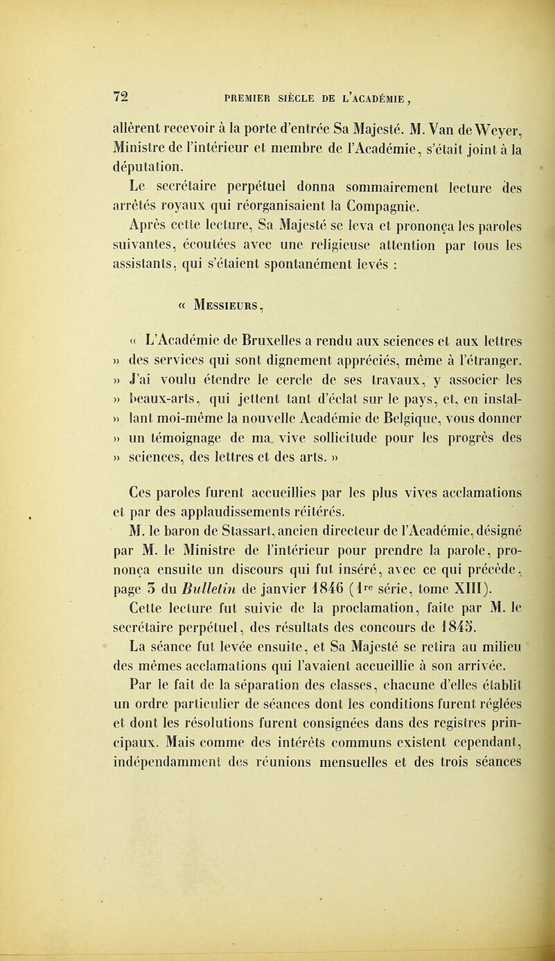 allèrent recevoir à la porte d'entrée Sa Majesté. M. Van de Weyer, Ministre de l'intérieur et membre de l'Académie, s'était joint à la députation. Le secrétaire perpétuel donna sommairement lecture des arrêtés royaux qui réorganisaient la Compagnie. Après cette lecture, Sa Majesté se leva et prononça les paroles suivantes, écoutées avec une religieuse attention par tous les assistants, qui s'étaient spontanément levés : « Messieurs, c( L'Académie de Bruxelles a rendu aux sciences et aux lettres » des services qui sont dignement appréciés, même à l'étranger. )) J'ai voulu étendre le cercle de ses travaux, y associer les » l>eaux-arts, qui jettent tant d'éclat sur le pays, et, en instal- » lant moi-même la nouvelle Académie de Belgique, vous donner « un témoignage de ma vive sollicitude pour les progrès des » sciences, des lettres et des arts. » Ces paroles furent accueillies par les plus vives acclamations et par des applaudissements réitérés. M. le baron de Stassart, ancien directeur de l'Académie, désigné par M. le Ministre de l'intérieur pour prendre la parole, pro- nonça ensuite un discours qui fut inséré, avec ce qui précède, page 3 du Bulletiti de janvier 1846 (l^e série, tome XIII). Cette lecture fut suivie de la proclamation, faite par M. le secrétaire perpétuel, des résultats des concours de I84S. La séance fut levée ensuite, et Sa Majesté se relira au milieu des mêmes acclamations qui l'avaient accueillie à son arrivée. Par le fait de la séparation des classes, chacune d'elles élablit un ordre particulier de séances dont les conditions furent réglées et dont les résolutions furent consignées dans des registres prin- cipaux. Mais comme des intérêts communs existent cependant, indépendamment des réunions mensuelles et des trois séances