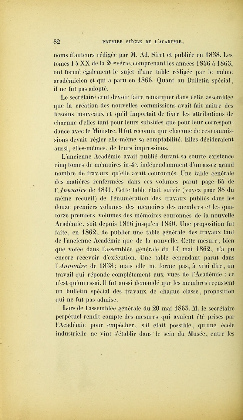 noms d'auteurs rédigée par M. Ad. Siret et publiée en 1858. Les tomes I à XX de la 2™^ série, comprenant les années 1856 à 1865, ont formé également le sujet d'une table rédigée par le même académicien et qui a paru en 1866. Quant au Bulletin spécial, il ne fut pas adopté. Le secrétaire crut devoir faire remarquer dans cette assemblée que la création des nouvelles commissions avait fait naître des besoins nouveaux et qu'il importait de flxer les attributions de chacune d'elles tant pour leurs subsides que pour leur correspon- dance avec le Ministre. Il fut reconnu que chacune de ces commis- sions devait régler elle-même sa comptabihté. Elles décideraient aussi, elles-mêmes, de leurs impressions. L'ancienne Académie avait publié durant sa courte existence cinq tomes de mémoires in-4'', indépendamment d'un assez grand nombre de travaux qu'elle avait couronnés. Une table générale des matières renfermées dans ces volumes parut page 65 de l'Annuaire de 1841. Cette table était suivie (voyez page 88 du même recueil) de l'énumération des travaux publiés dans les douze premiers volumes des mémoires des membres et les qua- torze premiers volumes des mémoires couronnés de la nouvelle Académie, soit depuis 1816 jusqu'en 1840. Une proposition fut faite, en 1862, de publier une table générale des travaux tant de l'ancienne Académie que de la nouvelle. Cette mesure, bien que votée dans l'assemblée générale du 14 mai 1862, n'a pu encore recevoir d'exécution. Une table cependant parut dans VAnymaire de 1858; mais elle ne forme pas, à vrai dire, un travail qui réponde complètement aux vues de l'Académie : ce n'est qu'un essai. II fut aussi demandé que les membres reçussent un bulletin spécial des travaux de chaque classe, proposition qui ne fut pas admise. Lors de l'assemblée générale du 20 mai 1865, M. ie secrétaire perpétuel rendit compte des mesures qui avaient été prises par l'Académie pour empêcher, s'il était possible, qu'une école industrielle ne vînt s'établir dans le sein du Musée, entre les