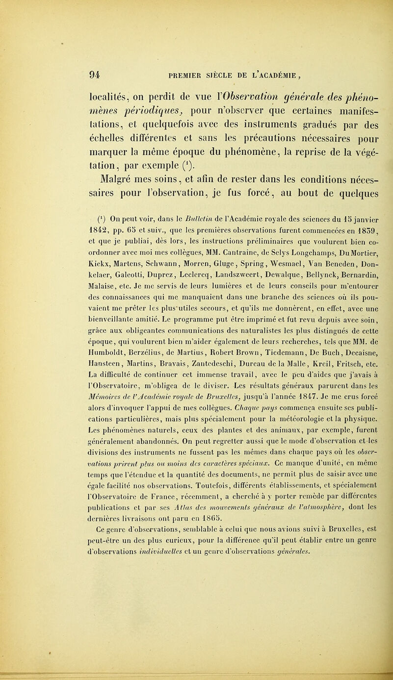 localités, on perdit de vue YObservation générale des phéno- mènes périodiquesj pour n'observer que certaines manifes- tations, et quelquefois avec des instruments gradués par des échelles différentes et sans les précautions nécessaires pour marquer la même époque du phénomène, la reprise de la végé- tation, par exemple ('). Malgré mes soins, et afin de rester dans les conditions néces- saires pour l'ohservation, je fus forcé, au bout de quelques (') On peut voir, dans le Bulletin de rAcadémie royale des sciences du 15 janvier 1842, pp. G3 etsuiv., que les premières observations furent commencées en 18o9, et que je publiai, dès lors, les instructions préliminaires que voulurent bien co- ordonner avec moi mes collègues, MM. Cantrainc, de Selys Longchamps, Du Mortier, Kickx, Martens, Schwann, Morren, Gluge, Spring, Wesmael, Van Beneden, Don- kelaer, Galeotti, Duprcz, Leclercq, Landszvveert, Dewalque, Bellynck, Bernardin, Malaise, etc. Je me servis de leurs lumières et de leurs conseils pour m'entourer des connaissances qui me manquaient dans une branche des sciences où ils pou- vaient me prêter les plus utiles secours, et qu'ils me donnèrent, en eflfet, avec une bienveillante amitié. Le programme put être imprimé et fut revu depuis avec soin, grâce aux obligeantes communications des naturalistes les plus distingués de cette époque, qui voulurent bien m'aider également de leurs recherches, tels que MM. de Ilumboldt, Berzélius, de Martius, Robert Brown, Tiedemann, De Buch, Decaisne, Hanstecn, Martins, Bravais, Zantcdeschi, Bureau delà Malle, Kreil, Fritsch, etc. La difficulté de continuer cet immense travail, avec le peu d'aides que j'avais à l'Observatoire, m'obligea de le diviser. Les résultats généraux parurent dans les Mémoires de l'Jcadémie royale de Bruxelles^ jusqu'à l'année 1847. Je me crus forcé alors d'invoquer l'appui de mes collègues. Chaque pays commença ensuite ses publi- cations particulières, mais pins spécialement pour la météorologie et la physique. Les phénomènes naturels, ceux des plantes et des animaux, par exemple, furent généralement abandonnés. On peut regretter aussi que le mode d'observation et les divisions des instruments ne fussent pas les mêmes dans chaque pays où les obser- vations prirent plus ou moins des caractères spéciaux. Ce manque d'unité, en même temps que l'étendue et la quantité des documents, ne permit plus de saisir avec une égale facilité nos observations. Toutefois, différents établissements, et spécialement l'Observatoire de France, récemment, a cherché à y porter remède par différentes publications et par ses Atlas; des mouvements généraux de. l'almosphère, dont les dernières livraisons ont paru en 18G5. Ce genre d'observations, semblable à celui que nous avions suivi à Bruxelles, est peut-être un des plus curieux, pour la différence qu'il peut établir entre un genre d'observations individuelles et un genre d'observations générales.