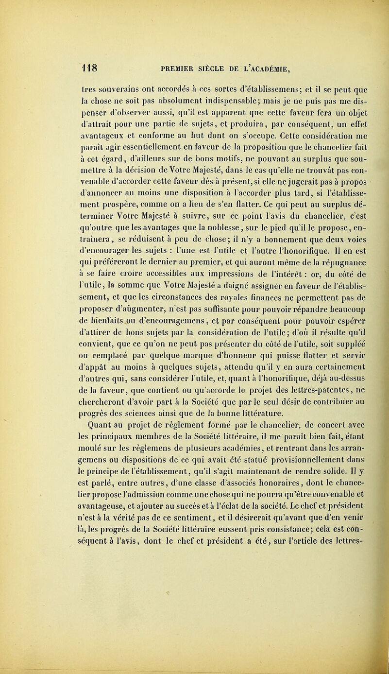 très souverains ont accordés à ces sortes d'établissemcns; et il se peut que la chose ne soit pas absolument indispensable; mais je ne puis pas me dis- penser d'observer aussi, qu'il est apparent que celte faveur fera un objet d'attrait pour une partie de sujets, et produira, par conséquent, un effet avantageux et conforme au but dont on s'occupe. Cette considération me paraît agir essentiellement en faveur de la proposition que le chancelier fait à cet égard, d'ailleurs sur de bons motifs, ne pouvant au surplus que sou- mettre à la décision de Votre Majesté, dans le cas qu'elle ne trouvât pas con- venable d'accorder cette faveur dès à présent, si elle ne jugerait pas à propos d'annoncer au moins une disposition à l'accorder plus tard, si l'établisse- ment prospère, comme on a lieu de s'en flatter. Ce qui peut au surplus dé- terminer Votre Majesté à suivre, sur ce point l'avis du chancelier, c'est qu'outre que les avantages que la noblesse, sur le pied qu'il le propose, en- traînera, se réduisent à peu de chose; il n'y a bonnement que deux voies d'encourager les sujets : l'une est l'utile et l'autre l'honorifique. 11 en est qui préféreront le dernier au premier, et qui auront même de la répugnance à se faire croire accessibles aux impressions de l'intérêt : or, du côté de l'utile, la somme que Votre Majesté a daigné assigner en faveur de l'établis- sement, et que les circonstances des royales finances ne permettent pas de proposer d'aîigmenter, n'est pas suffisante pour pouvoir répandre beaucoup de bienfaits ou d'encouragemens, et par conséquent pour pouvoir espérer d'attirer de bons sujets par la considération de l'utile; d'où il résulte qu'il convient, que ce qu'on ne peut pas présenter du côté de l'utile, soit suppléé ou remplacé par quelque marque d'honneur qui puisse flatter et servir d'appât au moins à quelques sujets, attendu qu'il y en aura certainement d'autres qui, sans considérer l'utile, et, quant à l'honorifique, déjà au-dessus de la faveur, que contient ou qu'accorde le projet des lettres-patentes, ne chercheront d'avoir part à la Société que par le seul désir de contribuer au progrès des sciences ainsi que de la bonne littérature. Quant au projet de règlement formé par le chancelier, de concert avec les principaux membres de la Société littéraire, il me paraît bien fait, étant moulé sur les règlemens de plusieurs académies, et rentrant dans les arran- gemens ou dispositions de ce qui avait été statué provisionnellement dans le principe de l'établissement, qu'il s'agit maintenant de rendre solide. Il y est parlé, entre autres, d'une classe d'associés honoraires, dont le chance- lier propose l'admission comme une chose qui ne pourra qu'être convenable et avantageuse, et ajouter au succès et à l'éclat de la société. Le chef et président n'esta la vérité pas de ce sentiment, et il désirerait qu'avant que d'en venir là, les progrès de la Société littéraire eussent pris consistance; cela est con- séquent à l'avis, dont le chef et président a été, sur l'article des lettres-