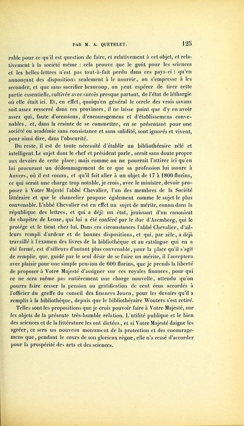 rable jiour ce qu'il est question de faire, et relativement à cet objet, et rela- tivement à la société même : cela prouve que le goût pour les sciences et les belles-lettres n'est pas tout-à-fait perdu dans ces pays-ci : qu'en annonçant des dispositions seulement à le nourrir, on s'empresse à les seconder, et que sans sacrifier beaucoup, on peut espérer de tirer cette partie essentielle, cultivée avec succès presque partout, de l'état de létbargic où elle était ici. Et, en effet, quoiqu'on général le cercle des vrais savans soit assez resserré dans ces provinces, il ne laisse point que d'y en avoir assez qui, faute d'occasions, d'encouragcmens et d'établissemens conve- nables, et, dans la crainte de se commettre, en se présentant pour une société ou académie sans consistance et sans solidité, sont ignorés et vivent, pour ainsi dire, dans l'obscurité. Du reste, il est de toute nécessité d'établir un bibliothécaire zélé et intelligent.Le sujet dont le chef et président parle, serait sans doute propre aux devoirs de cette place; mais comme on ne pourrait l'attirer ici qu'en lui procurant un dédommagement de ce que sa profession lui assure à Anvers, où il est connu, et qu'il fait aller à un objet de 17 à 1800 florins, ce qui serait une charge trop notable, je crois, avec le ministre,devoir pro- poser à Votre Majesté l'abbé Chevalier, l'un des membres de la Société littéraire et que le chancelier propose également comme le sujet le plus convenable. L'abbé Chevalier est en effet un sujet de mérite, connu dans la république des lettres, et qui a déjà un état, jouissant d'un canouicat du chapitre de Leuze, qui lui a été conféré par le duc d'Aremberg, qui le protège et le tient chez lui. Dans ces circonstances l'abbé Chevalier, d'ail- leurs rempli d'ardeur et de bonnes dispositions, et qui, par zèle, a déjà travaillé à l'examen des livres de la bibliothèque et au catalogue qui en a été formé, est d'ailleurs d'autant plus convenable, })Our la place qu'il s'agit de remplir, que, guidé par le seul désir de se faire un mérite, il l'acceptera avec plaisir pour une simple pension de 600 florins, que je prends la liberté de proposer à Votre Majesté d'assigner sur ces royales finances, pour qui ce ne sera même pas entièrement une charge nouvelle, attendu qu'on pourra faire cesser la pension ou gratification de cent écus accordés à l'officier du greffe du conseil des finances Jouen, pour les devoirs qu'il a remplis à la bibliothèque, depuis que le bibliothécaire Woulers s'est retiré. Telles sont les propositions que je crois pouvoir faire à Votre Majesté, sur les objets de la présente très-humble relation. L utilité publique et le bien des sciences et de la littérature les ont dictées, et si Votre Majesté daigne les agréer, ce sera un nouveau monument de la protection et des encourage- niens que, pendant le cours de son glorieux règne, elle n'a cessé d'accorder pour la prospérité des arts et des .sciences.