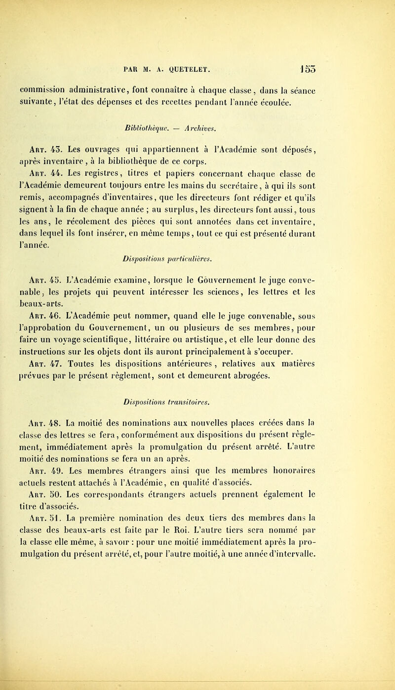 commission administrative, font connaître à chaque classe, dans la séance suivante, l'état des dépenses et des recettes pendant Tannée écoulée. Bibliothèque. — Archives. Art. 43. Les ouvrages qui appartiennent à l'Académie sont déposés, après inventaire, à la bibliothèque de ce corps. AnT. 44. Les registres, titres et papiers concernant chaque classe de l'Académie demeurent toujours entre les mains du secrétaire, à qui ils sont remis, accompagnés d'inventaires, que les directeurs font rédiger et qu'ils signent à la fin de chaque année ; au surplus, les directeurs font aussi, tous les ans, le récolement des pièces qui sont annotées dans cet inventaire, dans lequel ils font insérer, en même temps, tout ce qui est présenté durant l'année. Dispositions particulières. Art. 45. L'Académie examine, lorsque le Gouvernement le juge conve- nable, les projets qui peuvent intéresser les sciences, les lettres et les beaux-arts. Art. 46. L'Académie peut nommer, quand elle le juge convenable, sous l'approbation du Gouvernement, un ou plusieurs de ses membres, pour faire un voyage scientifique, littéraire ou artistique, et elle leur donne des instructions sur les objets dont ils auront principalement à s'occuper. Art. 47. Toutes les dispositions antérieures, relatives aux matières prévues par le présent règlement, sont et demeurent abrogées. Dispositions transitoires. Art. 48. La moitié des nominations aux nouvelles places créées dans la classe des lettres se fera, conformément aux dispositions du présent règle- ment, immédiatement après la promulgation du présent arrêté. L'autre moitié des nominations se fera un an après. Art. 49. Les membres étrangers ainsi que les membres honoraires actuels restent attachés à l'Académie, en qualité d'associés. Art. SO. Les correspondants étrangers actuels prennent également le litre d'associés. Art. 51. La première nomination des deux tiers des membres dans la classe des beaux-arts est faite par le Roi. L'autre tiers sera nommé par la classe elle même, à savoir : pour une moitié immédiatement après la pro- mulgation du présent arrêté, et, pour l'autre moitié, à une année d'intervalle.