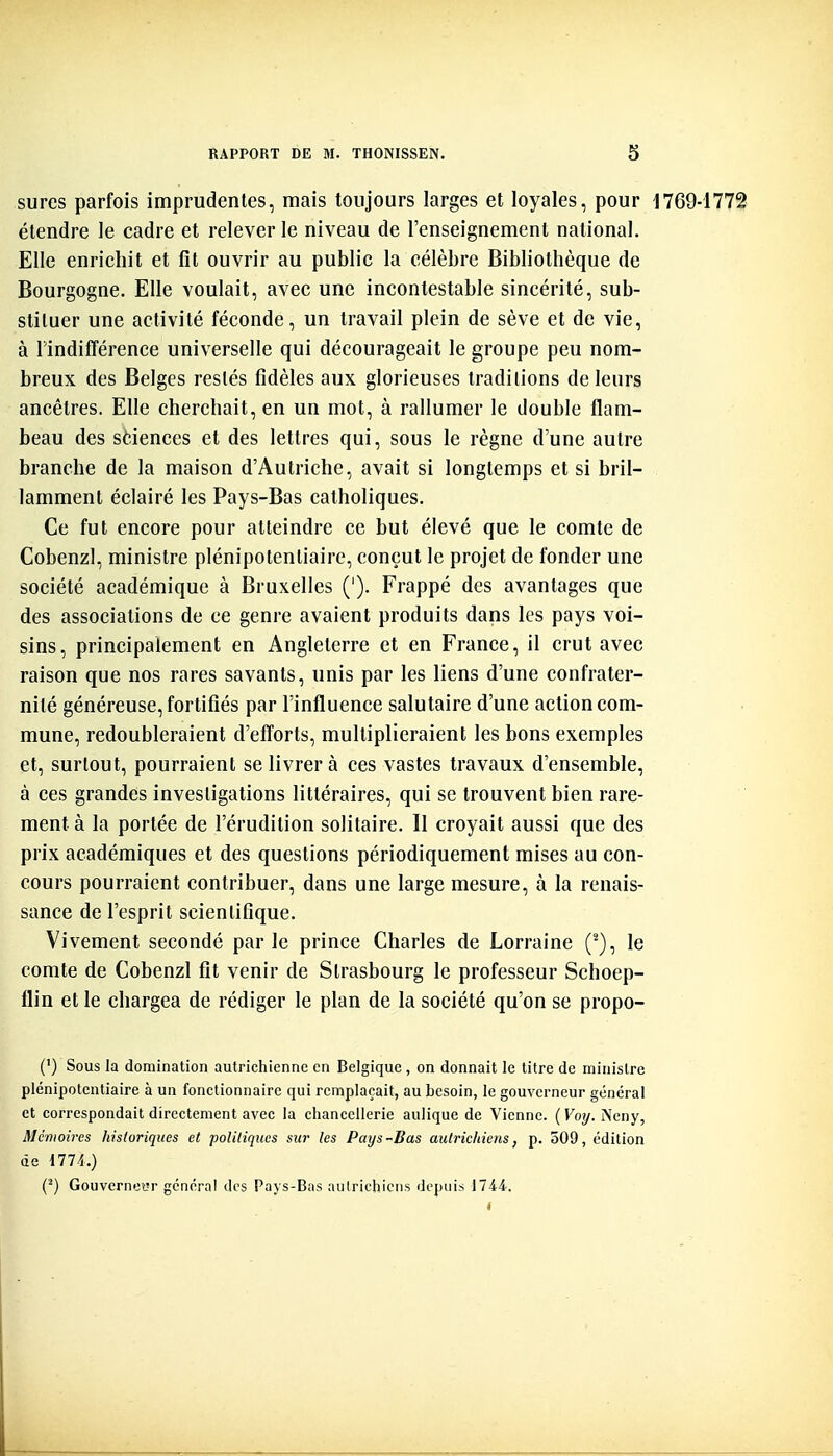 sures parfois imprudentes, mais toujours larges et loyales, pour 1769-1772 étendre le cadre et relever le niveau de l'enseignement national. Elle enrichit et fît ouvrir au public la célèbre Bibliothèque de Bourgogne. Elle voulait, avec une incontestable sincérité, sub- stituer une activité féconde, un travail plein de sève et de vie, à Undifférence universelle qui décourageait le groupe peu nom- breux des Belges restés fidèles aux glorieuses traditions de leurs ancêtres. Elle cherchait, en un mot, à rallumer le double flam- beau des sdences et des lettres qui, sous le règne d'une autre branche de la maison d'Autriche, avait si longtemps et si bril- lamment éclairé les Pays-Bas catholiques. Ce fut encore pour atteindre ce but élevé que le comte de Cobenzl, ministre plénipotentiaire, conçut le projet de fonder une société académique à Bruxelles ('). Frappé des avantages que des associations de ce genre avaient produits dans les pays voi- sins, principalement en Angleterre et en France, il crut avec raison que nos rares savants, unis par les liens d'une confrater- nité généreuse, fortifiés par l'influence salutaire d'une action com- mune, redoubleraient d'efforts, multiplieraient les bons exemples et, surtout, pourraient se livrera ces vastes travaux d'ensemble, à ces grandes investigations littéraires, qui se trouvent bien rare- ment à la portée de l'érudition solitaire. Il croyait aussi que des prix académiques et des questions périodiquement mises au con- cours pourraient contribuer, dans une large mesure, à la renais- sance de l'esprit scientifique. Vivement secondé parle prince Charles de Lorraine (^), le comte de Cobenzl fît venir de Strasbourg le professeur Schoep- flin et le chargea de rédiger le plan de la société qu'on se propo- (') Sous la domination autrichienne en Belgique, on donnait le titre de ministre plénipotentiaire à un fonctionnaire qui remplaçait, au besoin, le gouverneur général et correspondait directement avec la chancellerie aulique de Vienne. (Koy. Neny, Mémoires historiques et politiques sur les Pays-Bas autrichiens, p. 509, édition de 1774.) (^) Gouverneur général dos Pays-Bas autrichiens depuis 1744.