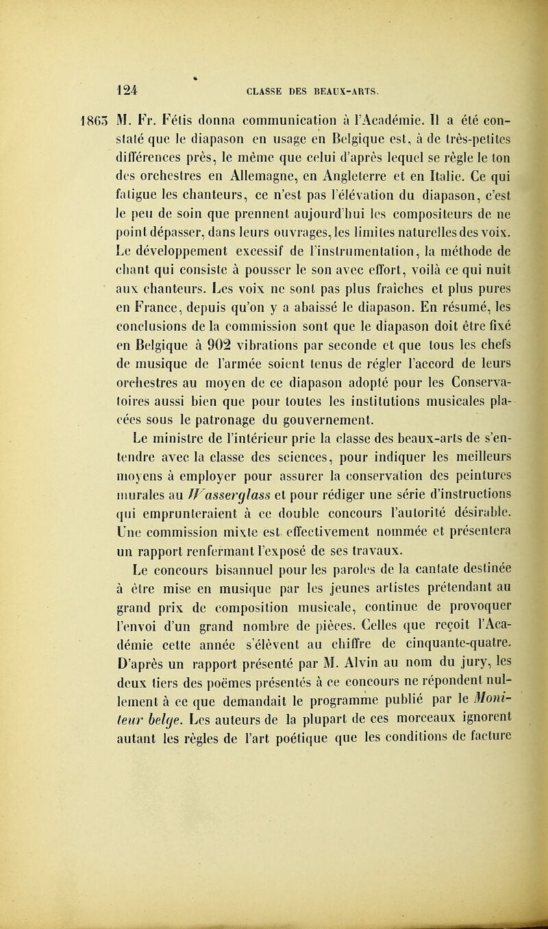 1863 M. Fr. Félis donna communication à l'Académie. Il a été con- staté que le diapason en usage en Belgique est, à de très-petites différences près, le même que celui d'après lequel se règle le ton des orchestres en Allemagne, en Angleterre et en Italie. Ce qui fatigue les chanteurs, ce n'est pas l'élévation du diapason, c'est le peu de soin que prennent aujourd'hui les compositeurs de ne point dépasser, dans leurs ouvrages, les limites naturelles des voix. Le développement excessif de l'instrnmenlalion, la méthode de chant qui consiste à pousser le son avec effort, voilà ce qui nuit aux. chanteurs. Les voix ne sont pas plus fraîches et plus pures en France, depuis qu'on y a abaissé le diapason. En résumé, les conclusions de la commission sont que le diapason doit être fixé en Belgique à 902 vibrations par seconde et que tous les chefs de musique de l'armée soient tenus de régler l'accord de leurs orchestres au moyen de ce diapason adopté pour les Conserva- toires aussi bien que pour toutes les institutions musicales pla- cées sous le patronage du gouvernement. Le ministre de l'intérieur prie la classe des beaux-arts de s'en- tendre avec la classe des sciences, pour indiquer les meilleurs moyens à employer pour assurer la conservation des peintures murales au fFasserglass et pour rédiger une série d'instructions qui emprunteraient à ce double concours l'autorité désirable. Une commission mixte est effectivement nommée et présentera un rapport renfermant l'exposé de ses travaux. Le concours bisannuel pour les paroles de la cantate destinée à être mise en musique par les jeunes artistes prétendant au grand prix de composition musicale, continue de provoquer l'envoi d'un grand nombre de pièces. Celles que reçoit l'Aca- démie cette année s'élèvent au chiffre de cinquante-quatre. D'après un rapport présenté par M. Alvin au nom du jury, les deux tiers des poëmes présentés à ce concours ne répondent nul- lement à ce que demandait le programme publié par le Moni- teur bekje. Les auteurs de la plupart de ces morceaux ignorent autant les règles de l'art poétique que les conditions de facture