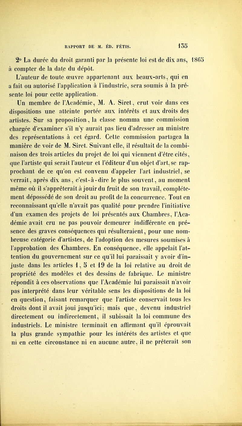 2° La durée du droit garanti par la présente loi est de dix ans, 1865 à compter de la dale du dépôt. L'auteur de toute œuvre apparlenant aux beaux-arts, qui en a fait ou autorisé l'application à l'industrie, sera soumis à la pré- sente loi pour cette application. Un membre de l'Académie, M. A. Siret, crut voir dans ces dispositions une atteinte portée aux intérêts et aux droits des artistes. Sur sa proposition, la classe nomma une commission chargée d'examiner s'il n'y aurait pas lieu d'adresser au ministre des représentations à cet égard. Cette commission partagea la manière de voir de M. Siret. Suivant elle, il résultait de la combi- naison des trois articles du projet de loi qui viennent d'être cités, que l'artiste qui serait l'auteur et l'éditeur d'un objet d'art, se rap- prochant de ce qu'on est convenu d'appeler l'art industriel, se verrait, après dix ans, c'est-à-dire le plus souvent, au moment même où il s'apprêterait à jouir du fruit de son travail, complète- ment dépossédé de son droit au profit de la concurrence. Tout en reconnaissant qu'elle n'avait pas qualité pour prendre l'initiative d'un examen des projets de loi présentés aux Chambres, l'Aca- démie avait cru ne pas pouvoir demeurer indilîèrente en pré- sence des graves conséquences qui résulteraient, pour une nom- breuse catégorie d'artistes, de l'adoption des mesures soumises à l'approbation des Chambres. En conséquence, elle appelait l'at- tention du gouvernement sur ce qu'il lui paraissait y avoir d'in- juste dans les articles i, 5 et 19 de la loi relative au droit de propriété des modèles et des dessins de fabrique. Le ministre répondit à ces observations que l'Académie lui paraissait n'avoir pas interprété dans leur véritable sens les dispositions de la loi en question, faisant remarquer que l'artiste conservait tous les droits dont il avait joui jusqu'ici; mais que, devenu industriel directement ou indirectement, il subissait la loi commune des industriels. Le ministre terminait en affirmant qu'il éprouvait la plus grande sympathie pour les intérêts des artistes et que ni en cette circonstance ni en aucune autre, il ne prêterait son